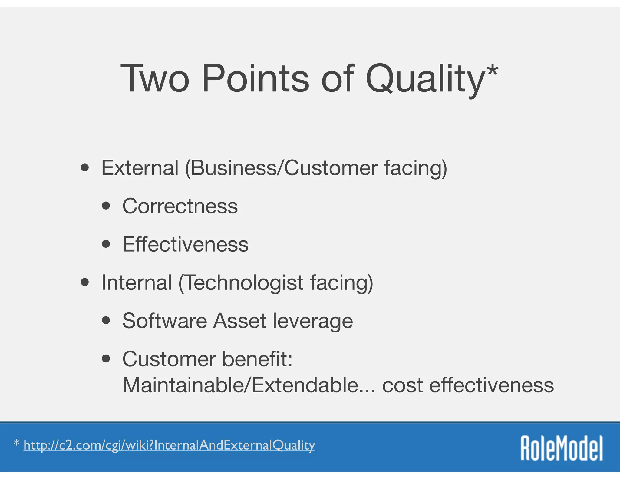 Two Points of Quality*
• External (Business/Customer facing)

• Correctness

• Eﬀectiveness
• Internal (Technologist facing)

• Software Asset leverage 

• Customer beneﬁt:  
Maintainable/Extendable... cost eﬀectiveness
* http://c2.com/cgi/wiki?InternalAndExternalQuality
 