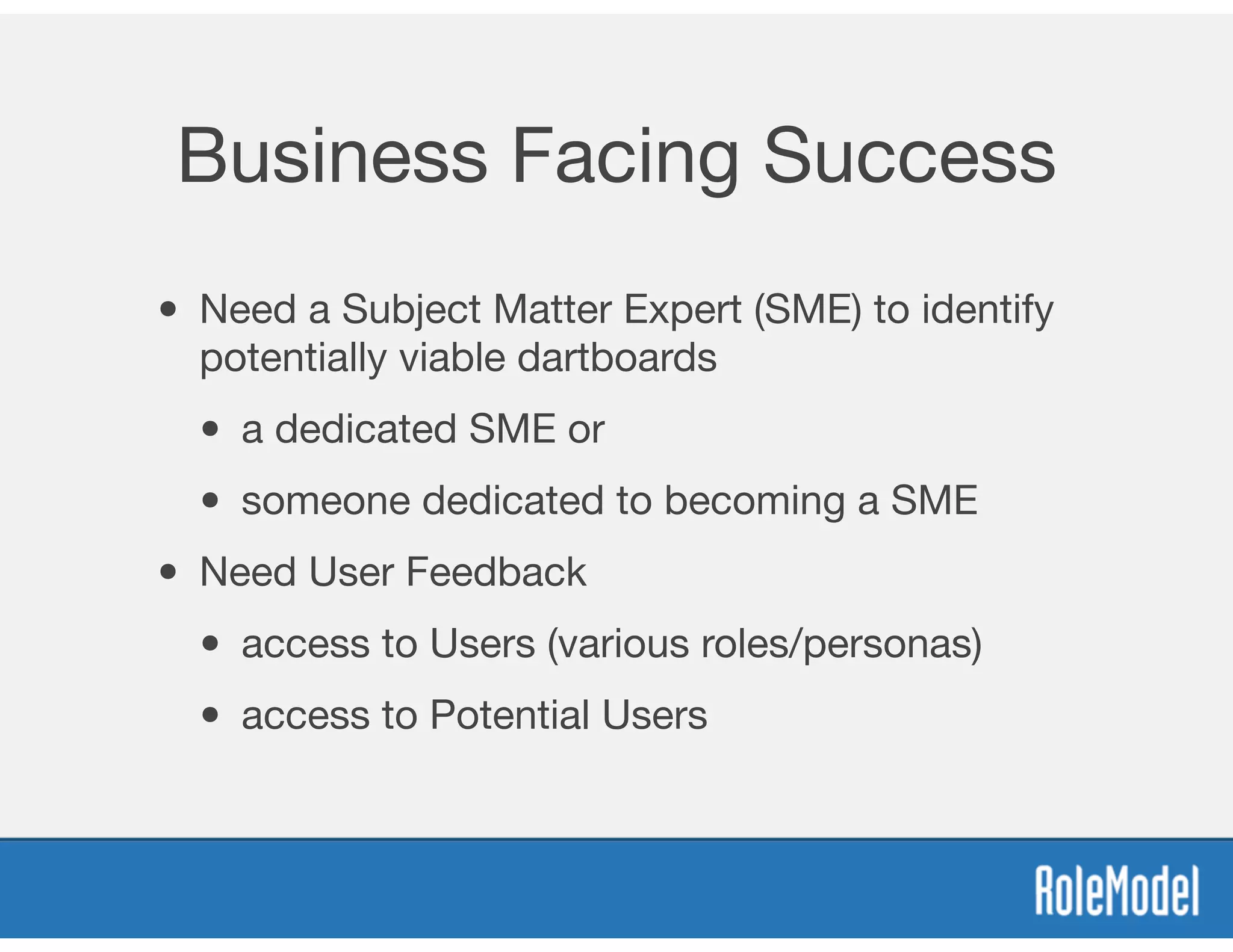 Business Facing Success
• Need a Subject Matter Expert (SME) to identify
potentially viable dartboards

• a dedicated SME or 

• someone dedicated to becoming a SME
• Need User Feedback 

• access to Users (various roles/personas)

• access to Potential Users
 