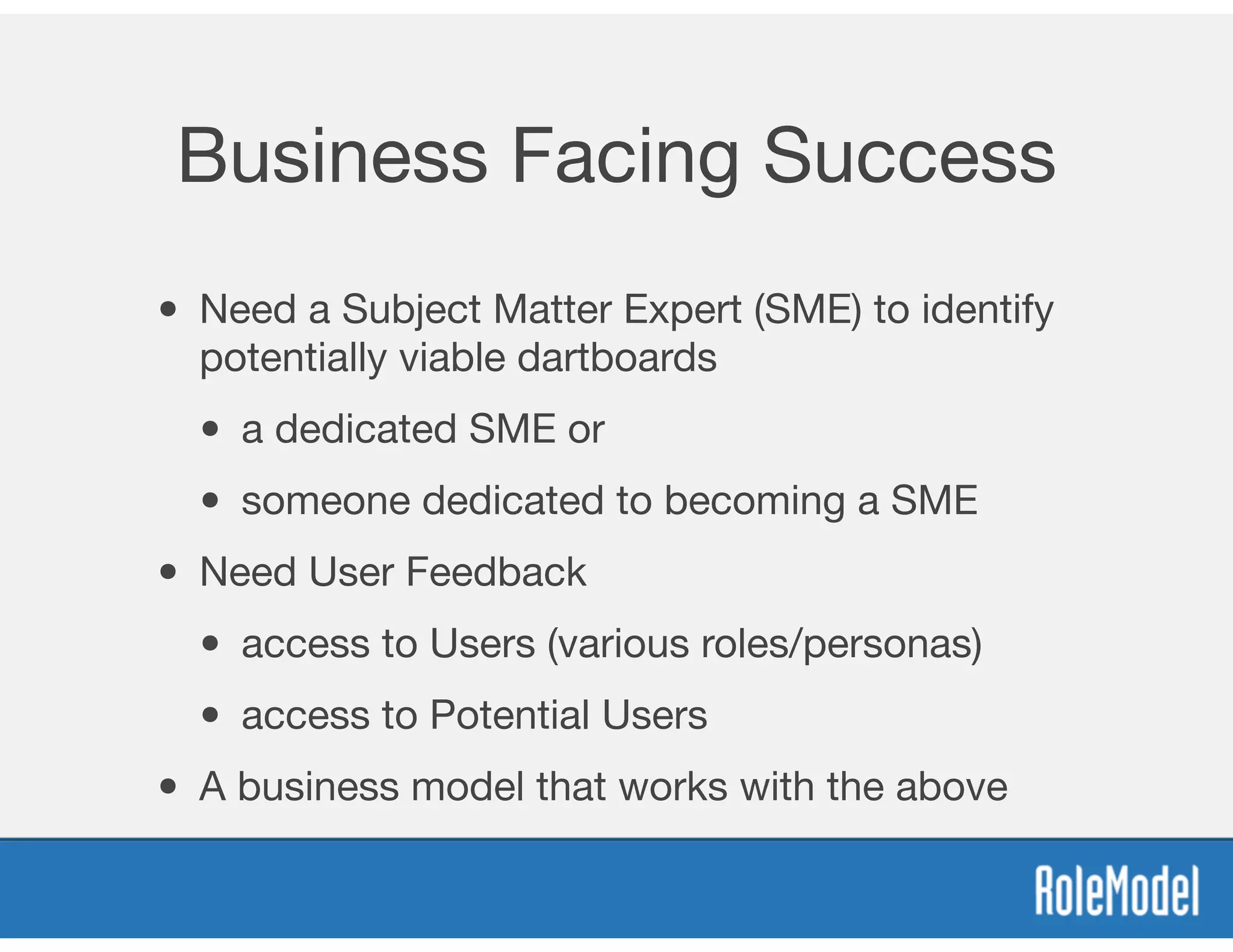Business Facing Success
• Need a Subject Matter Expert (SME) to identify
potentially viable dartboards

• a dedicated SME or 

• someone dedicated to becoming a SME
• Need User Feedback 

• access to Users (various roles/personas)

• access to Potential Users
• A business model that works with the above
 