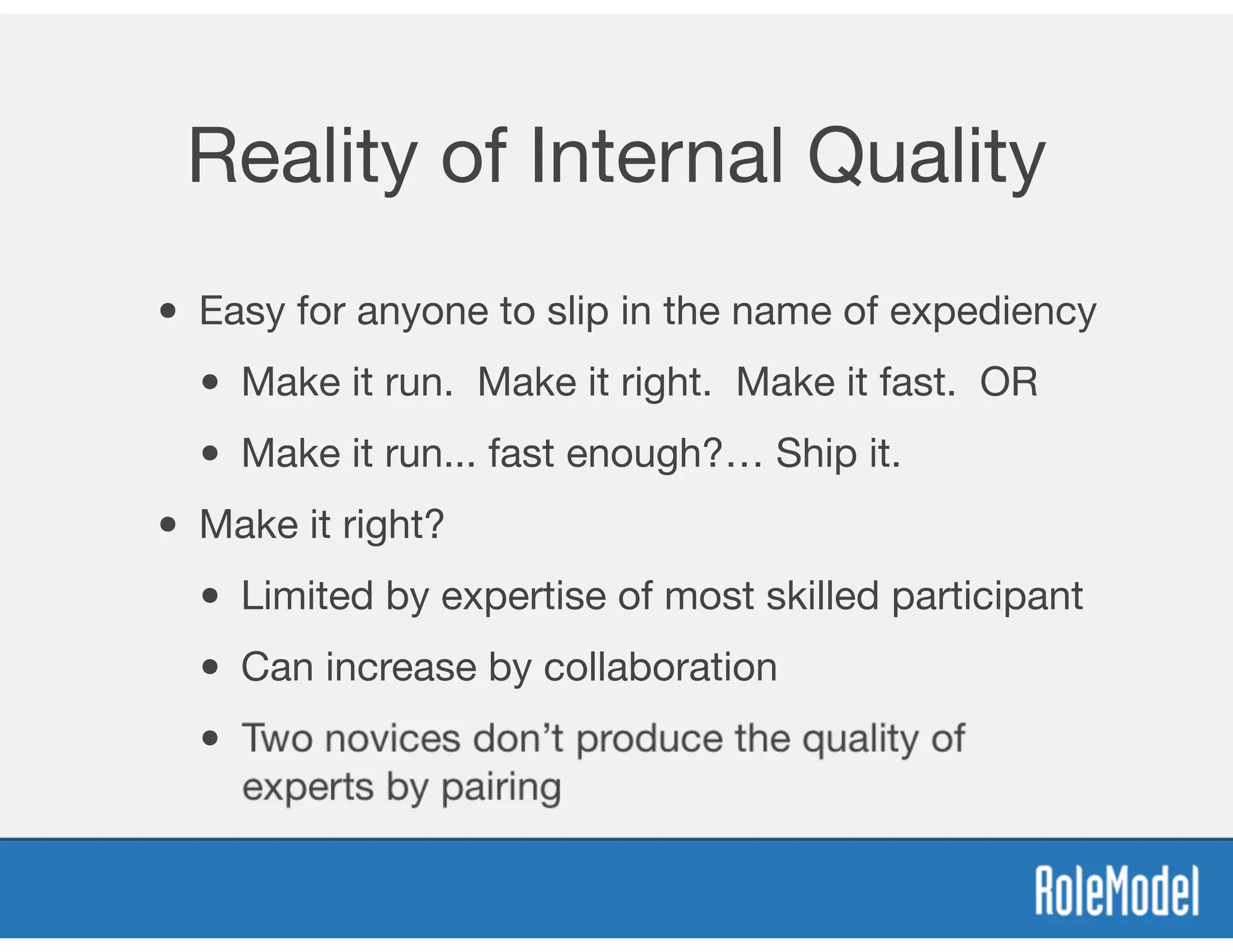 Reality of Internal Quality
• Easy for anyone to slip in the name of expediency
• Make it run. Make it right. Make it fast. OR
• Make it run... fast enough?… Ship it.
• Make it right?
• Limited by expertise of most skilled participant
• Can increase by collaboration
• Two novices don’t produce the quality of
experts by pairing
 
