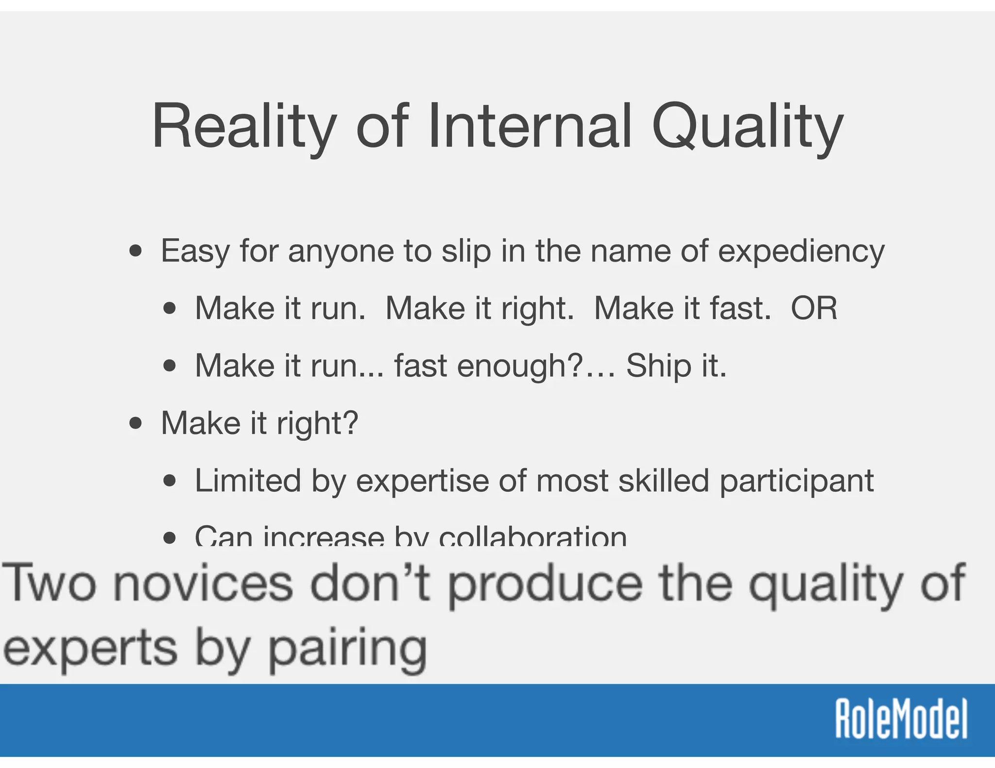 Reality of Internal Quality
• Easy for anyone to slip in the name of expediency
• Make it run. Make it right. Make it fast. OR
• Make it run... fast enough?… Ship it.
• Make it right?
• Limited by expertise of most skilled participant
• Can increase by collaboration
• Two novices don’t produce the quality of
experts by pairing
 