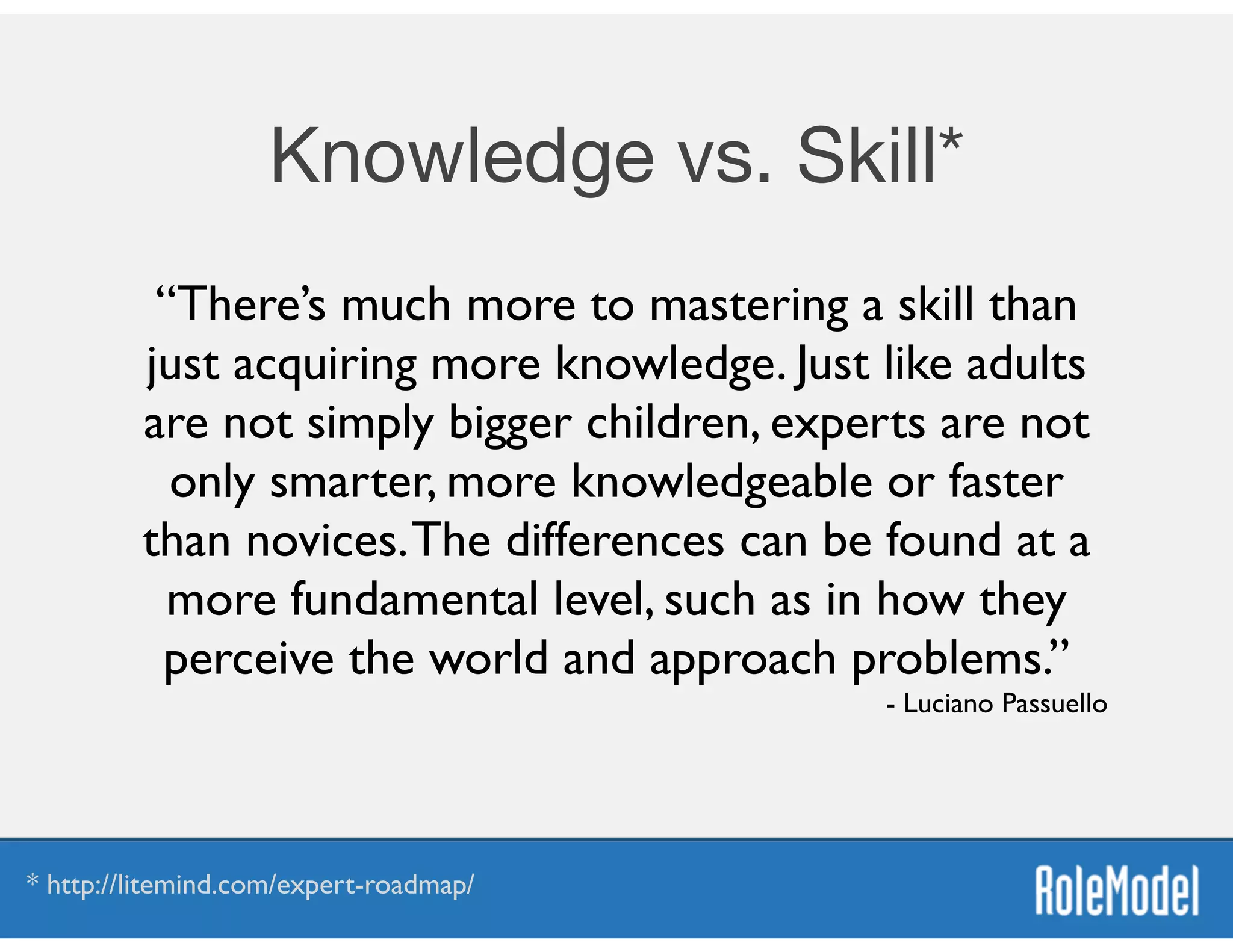 Knowledge vs. Skill*
“There’s much more to mastering a skill than
just acquiring more knowledge. Just like adults
are not simply bigger children, experts are not
only smarter, more knowledgeable or faster
than novices.The differences can be found at a
more fundamental level, such as in how they
perceive the world and approach problems.”	

- Luciano Passuello
* http://litemind.com/expert-roadmap/
 