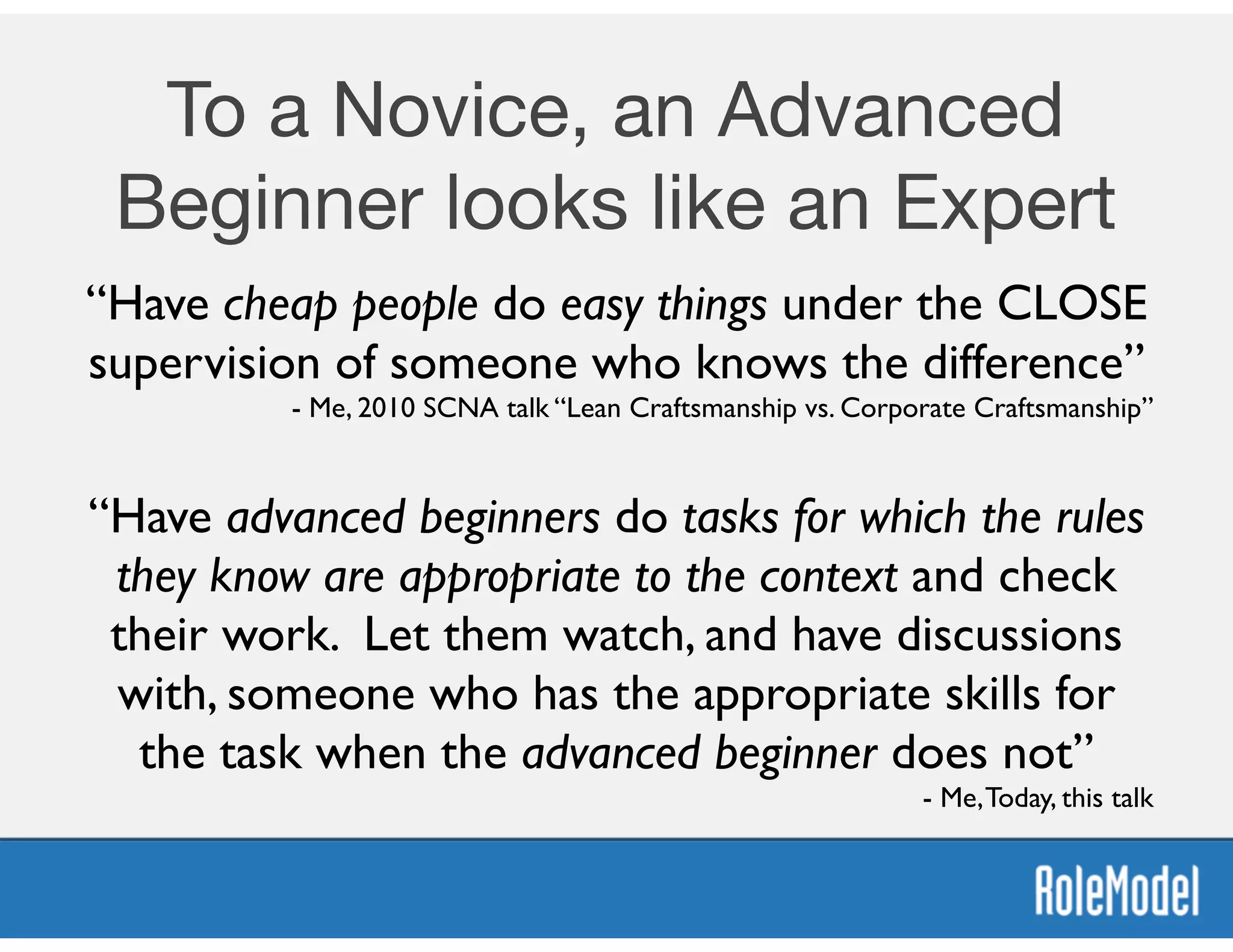 To a Novice, an Advanced
Beginner looks like an Expert
“Have cheap people do easy things under the CLOSE
supervision of someone who knows the difference”	

- Me, 2010 SCNA talk “Lean Craftsmanship vs. Corporate Craftsmanship”
“Have advanced beginners do tasks for which the rules
they know are appropriate to the context and check
their work. Let them watch, and have discussions
with, someone who has the appropriate skills for
the task when the advanced beginner does not”	

- Me,Today, this talk
 