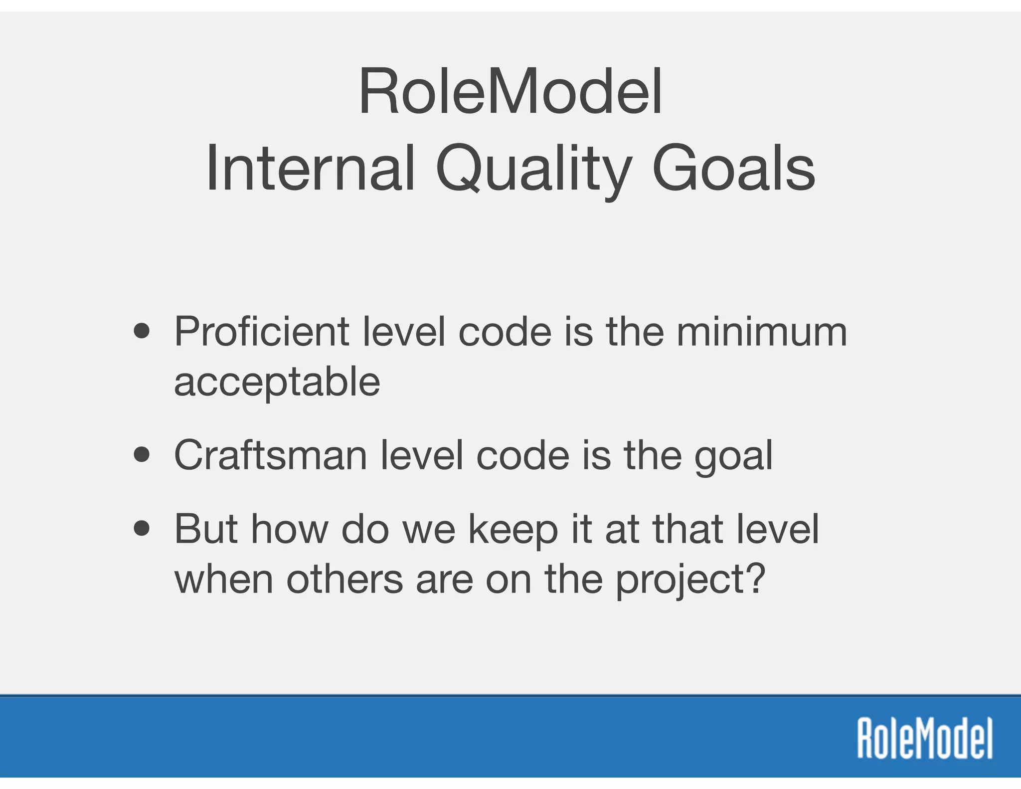 RoleModel
Internal Quality Goals
• Proﬁcient level code is the minimum
acceptable
• Craftsman level code is the goal
• But how do we keep it at that level
when others are on the project?
 