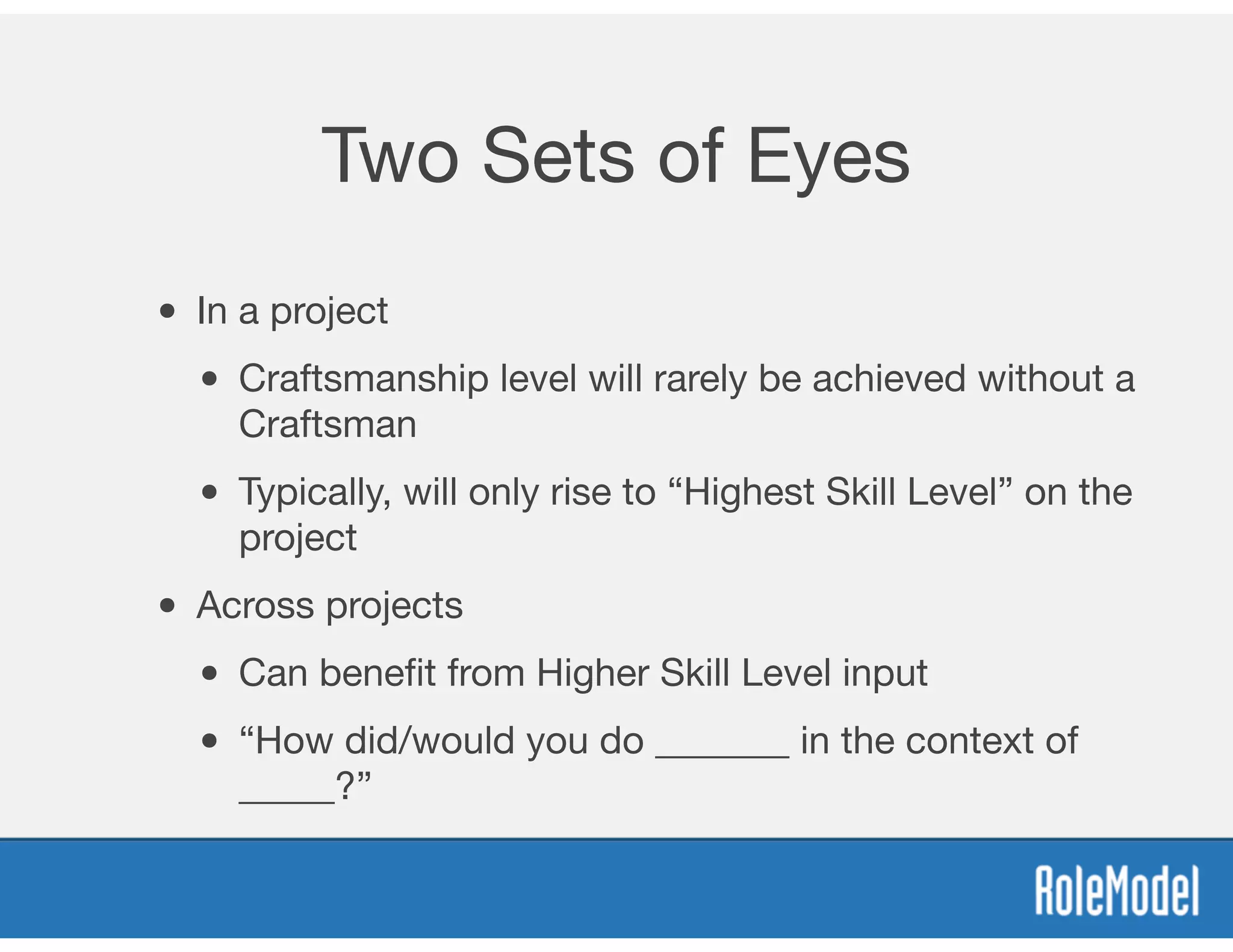 Two Sets of Eyes
• In a project
• Craftsmanship level will rarely be achieved without a
Craftsman
• Typically, will only rise to “Highest Skill Level” on the
project
• Across projects
• Can beneﬁt from Higher Skill Level input
• “How did/would you do _______ in the context of
_____?”
 