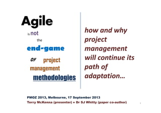 Agile
is not
the
end-game
of project
management
methodologies
how and why
project
management
will continue its
path of
adaptation…
PMOZ 2013, Melbourne, 17 September 2013
Terry McKenna (presenter) Dr SJ Whitty (paper co-author) 1
 