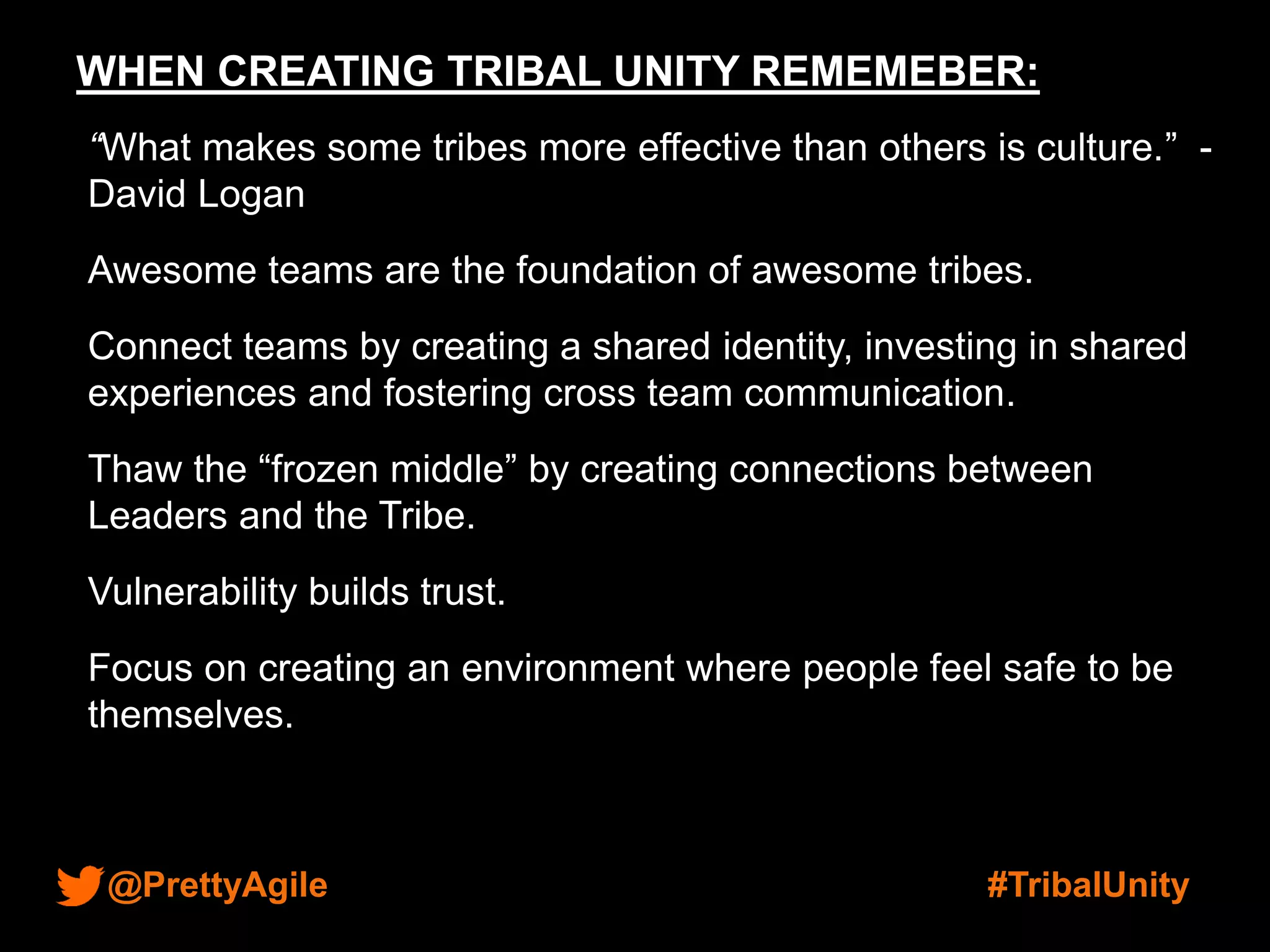 @PrettyAgile #TribalUnity
WHEN CREATING TRIBAL UNITY REMEMEBER:
“What makes some tribes more effective than others is culture.” -
David Logan
Awesome teams are the foundation of awesome tribes.
Connect teams by creating a shared identity, investing in shared
experiences and fostering cross team communication.
Thaw the “frozen middle” by creating connections between
Leaders and the Tribe.
Vulnerability builds trust.
Focus on creating an environment where people feel safe to be
themselves.
 