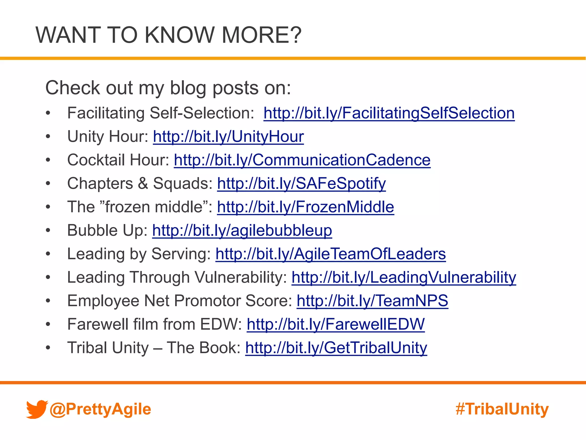 @PrettyAgile #TribalUnity
Check out my blog posts on:
• Facilitating Self-Selection: http://bit.ly/FacilitatingSelfSelection
• Unity Hour: http://bit.ly/UnityHour
• Cocktail Hour: http://bit.ly/CommunicationCadence
• Chapters & Squads: http://bit.ly/SAFeSpotify
• The ”frozen middle”: http://bit.ly/FrozenMiddle
• Bubble Up: http://bit.ly/agilebubbleup
• Leading by Serving: http://bit.ly/AgileTeamOfLeaders
• Leading Through Vulnerability: http://bit.ly/LeadingVulnerability
• Employee Net Promotor Score: http://bit.ly/TeamNPS
• Farewell film from EDW: http://bit.ly/FarewellEDW
• Tribal Unity – The Book: http://bit.ly/GetTribalUnity
WANT TO KNOW MORE?
 