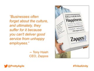 @PrettyAgile #TribalUnity
“Businesses often
forget about the culture,
and ultimately, they
suffer for it because
you can't deliver good
service from unhappy
employees.“
– Tony Hsieh
CEO, Zappos
 