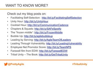 @PrettyAgile #TribalUnity
Check out my blog posts on:
• Facilitating Self-Selection: http://bit.ly/FacilitatingSelfSelection
• Unity Hour: http://bit.ly/UnityHour
• Cocktail Hour: http://bit.ly/CommunicationCadence
• Chapters & Squads: http://bit.ly/SAFeSpotify
• The ”frozen middle”: http://bit.ly/FrozenMiddle
• Bubble Up: http://bit.ly/agilebubbleup
• Leading by Serving: http://bit.ly/AgileTeamOfLeaders
• Leading Through Vulnerability: http://bit.ly/LeadingVulnerability
• Employee Net Promotor Score: http://bit.ly/TeamNPS
• Farewell film from EDW: http://bit.ly/FarewellEDW
• Tribal Unity – The Book: http://bit.ly/GetTribalUnity
WANT TO KNOW MORE?
 