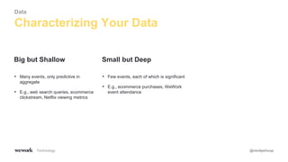 Technology @randyshoup
• Many events, only predictive in
aggregate
• E.g., web search queries, ecommerce
clickstream, Netflix viewing metrics
Big but Shallow
• Few events, each of which is significant
• E.g., ecommerce purchases, WeWork
event attendance
Small but Deep
Characterizing Your Data
Data
 