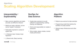 Technology @randyshoup
• Many common algorithms are highly
accurate, but difficult to interpret
• Model can make a decision, but ew
cannot “explain” its decision
• Particularly important in context of
system bias
• (+) Decision trees / forests, linear
regression
• (-) Neural nets, Deep Learning
Interpretability /
Explainability
• Enable data scientists to be self-
sufficient in experimenting, building,
training, and deploying
• End-to-end responsibility for models in
production
• Write models, deploy models, monitor
model performance
DevOps for
Data Science
• Platform-as-a-service for data scientists
• Programming model that matches the
workflow of a data scientist
• Abstract away infrastructure and other
details
Algorithm
Platform
Scaling Algorithm Development
Algorithms
 