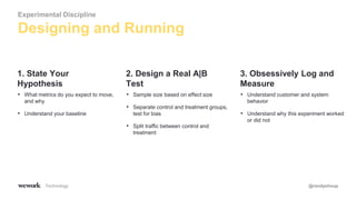 Technology @randyshoup
• What metrics do you expect to move,
and why
• Understand your baseline
1. State Your
Hypothesis
• Sample size based on effect size
• Separate control and treatment groups,
test for bias
• Split traffic between control and
treatment
2. Design a Real A|B
Test
• Understand customer and system
behavior
• Understand why this experiment worked
or did not
3. Obsessively Log and
Measure
Designing and Running
Experimental Discipline
 