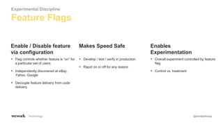 Technology @randyshoup
• Flag controls whether feature is “on” for
a particular set of users
• Independently discovered at eBay,
Yahoo, Google
• Decouple feature delivery from code
delivery
Enable / Disable feature
via configuration
• Develop / test / verify in production
• Rapid on or off for any reason
Makes Speed Safe
• Overall experiment controlled by feature
flag
• Control vs. treatment
Enables
Experimentation
Feature Flags
Experimental Discipline
 