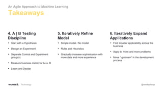 Technology @randyshoup
• Start with a Hypothesis
• Design an Experiment
• Separate Control and Experiment
group(s)
• Measure business metric for A vs. B
• Learn and Decide
4. A | B Testing
Discipline
• Simple model / No model
• Rules and Heuristics
• Gradually increase sophistication with
more data and more experience
5. Iteratively Refine
Model
• Find broader applicability across the
business
• Apply to more and more problems
• Move “upstream” in the development
process
6. Iteratively Expand
Applications
Takeaways
An Agile Approach to Machine Learning
 
