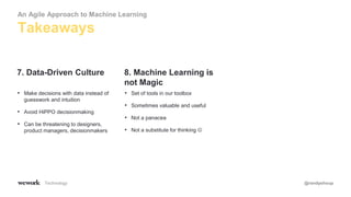 Technology @randyshoup
• Make decisions with data instead of
guesswork and intuition
• Avoid HiPPO decisionmaking
• Can be threatening to designers,
product managers, decisionmakers
7. Data-Driven Culture
• Set of tools in our toolbox
• Sometimes valuable and useful
• Not a panacea
• Not a substitute for thinking 
8. Machine Learning is
not Magic
Takeaways
An Agile Approach to Machine Learning
 