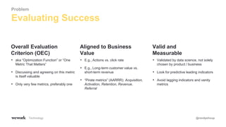 Technology @randyshoup
• aka “Optimization Function” or “One
Metric That Matters”
• Discussing and agreeing on this metric
is itself valuable
• Only very few metrics, preferably one
Overall Evaluation
Criterion (OEC)
• E.g., Actions vs. click rate
• E.g., Long-term customer value vs.
short-term revenue
• “Pirate metrics” (AARRR): Acquisition,
Activation, Retention, Revenue,
Referral
Aligned to Business
Value
• Validated by data science, not solely
chosen by product / business
• Look for predictive leading indicators
• Avoid lagging indicators and vanity
metrics
Valid and
Measurable
Evaluating Success
Problem
 