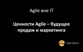 Ценности Agile – будущее
продаж и маркетинга
Agile вне IT
 