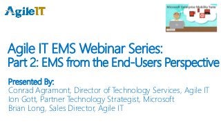 Agile IT EMS Webinar Series:
Part 2: EMS from the End-Users Perspective
Presented By:
Conrad Agramont, Director of Technology Services, Agile IT
Ion Gott, Partner Technology Strategist, Microsoft
Brian Long, Sales Director, Agile IT
 