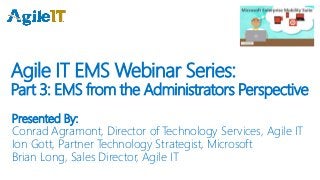 Agile IT EMS Webinar Series:
Part 3: EMS from the Administrators Perspective
Presented By:
Conrad Agramont, Director of Technology Services, Agile IT
Ion Gott, Partner Technology Strategist, Microsoft
Brian Long, Sales Director, Agile IT
 