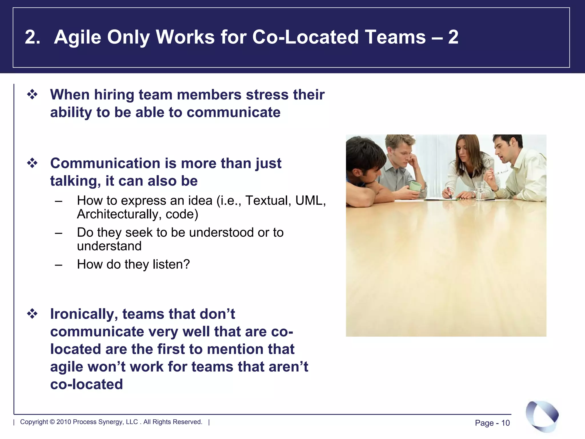 2. Agile Only Works for Co-Located Teams – 2

            When hiring team members stress their
            ability to be able to communicate


            Communication is more than just
            talking, it can also be
             –      How to express an idea (i.e., Textual, UML,
                    Architecturally, code)
             –      Do they seek to be understood or to
                    understand
             –      How do they listen?


            Ironically, teams that don’t
            communicate very well that are co-
            located are the first to mention that
            agile won’t work for teams that aren’t
            co-located

| Copyright © 2010 Process Synergy, LLC . All Rights Reserved. |   Page - 10
 