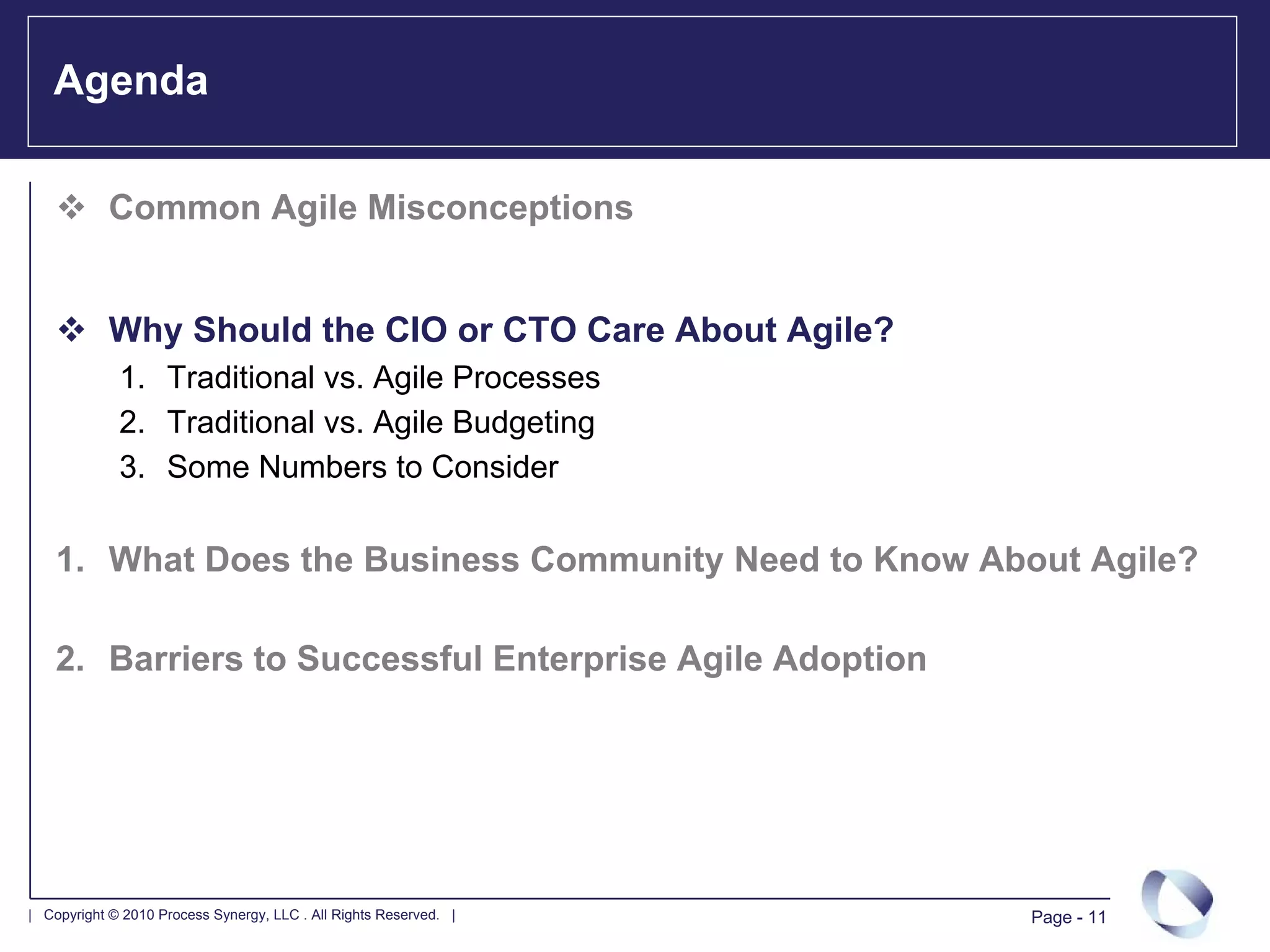 Agenda

            Common Agile Misconceptions


            Why Should the CIO or CTO Care About Agile?
             1. Traditional vs. Agile Processes
             2. Traditional vs. Agile Budgeting
             3. Some Numbers to Consider

    1. What Does the Business Community Need to Know About Agile?

    2. Barriers to Successful Enterprise Agile Adoption




| Copyright © 2010 Process Synergy, LLC . All Rights Reserved. |   Page - 11
 