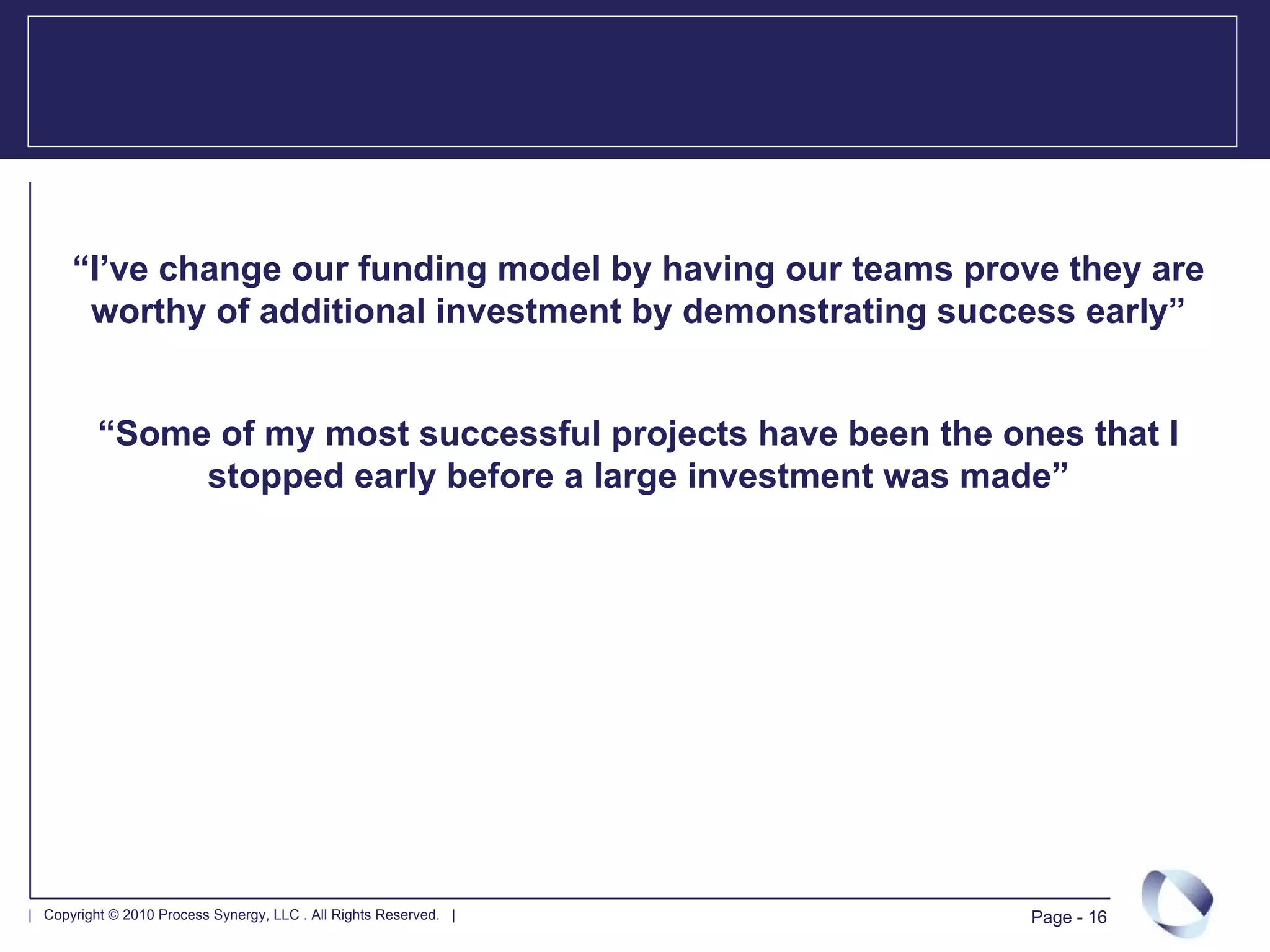 “I’ve change our funding model by having our teams prove they are
       worthy of additional investment by demonstrating success early”


          “Some of my most successful projects have been the ones that I
               stopped early before a large investment was made”




| Copyright © 2010 Process Synergy, LLC . All Rights Reserved. |   Page - 16
 