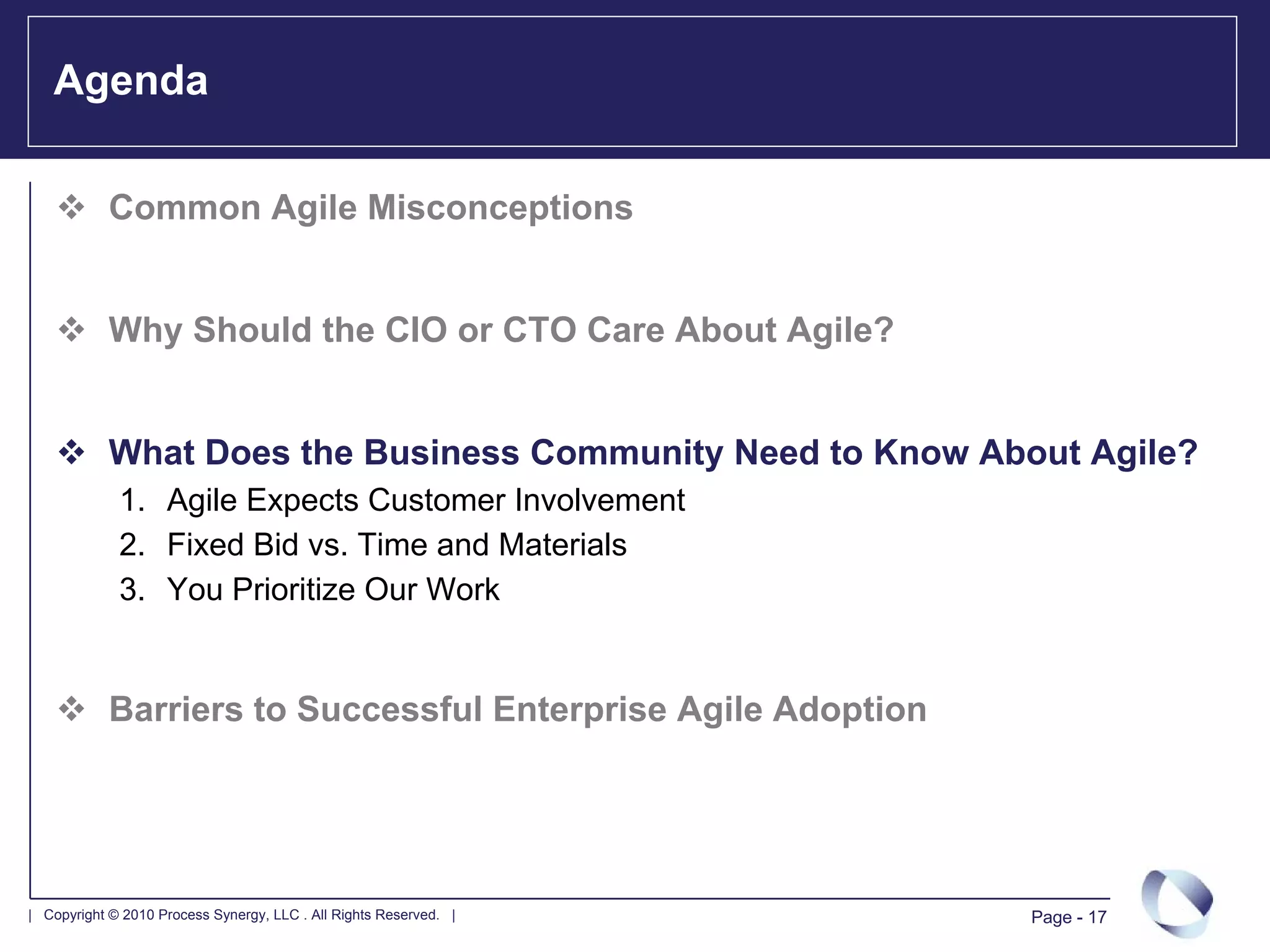 Agenda

            Common Agile Misconceptions


            Why Should the CIO or CTO Care About Agile?


            What Does the Business Community Need to Know About Agile?
             1. Agile Expects Customer Involvement
             2. Fixed Bid vs. Time and Materials
             3. You Prioritize Our Work


            Barriers to Successful Enterprise Agile Adoption




| Copyright © 2010 Process Synergy, LLC . All Rights Reserved. |   Page - 17
 