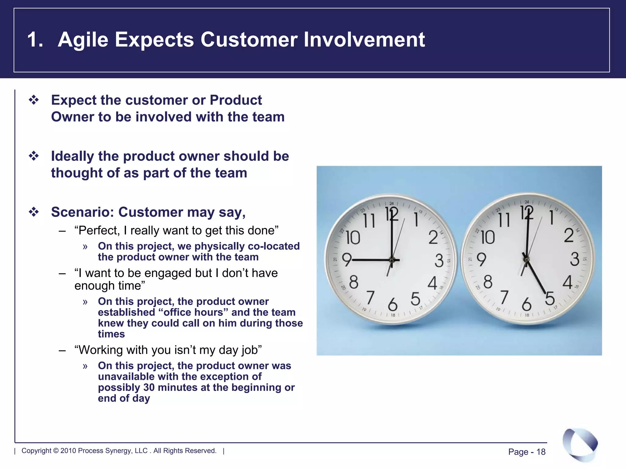 1. Agile Expects Customer Involvement

           Expect the customer or Product
           Owner to be involved with the team

           Ideally the product owner should be
           thought of as part of the team

           Scenario: Customer may say,
             – “Perfect, I really want to get this done”
                    » On this project, we physically co-located
                      the product owner with the team
             – “I want to be engaged but I don’t have
               enough time”
                    » On this project, the product owner
                      established “office hours” and the team
                      knew they could call on him during those
                      times
             – “Working with you isn’t my day job”
                    » On this project, the product owner was
                      unavailable with the exception of
                      possibly 30 minutes at the beginning or
                      end of day



| Copyright © 2010 Process Synergy, LLC . All Rights Reserved. |   Page - 18
 