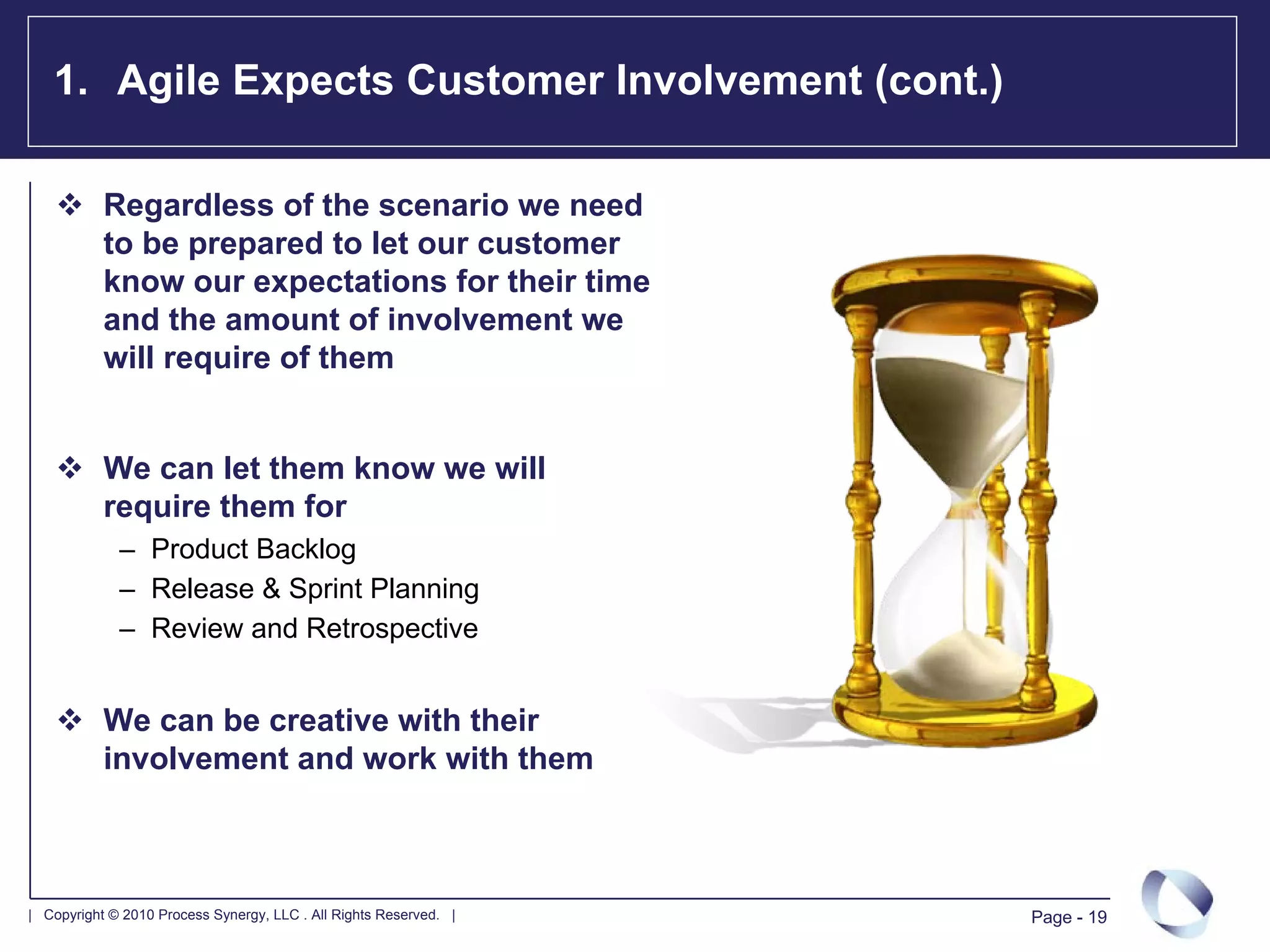 1. Agile Expects Customer Involvement (cont.)

           Regardless of the scenario we need
           to be prepared to let our customer
           know our expectations for their time
           and the amount of involvement we
           will require of them


           We can let them know we will
           require them for
             – Product Backlog
             – Release & Sprint Planning
             – Review and Retrospective


           We can be creative with their
           involvement and work with them



| Copyright © 2010 Process Synergy, LLC . All Rights Reserved. |   Page - 19
 
