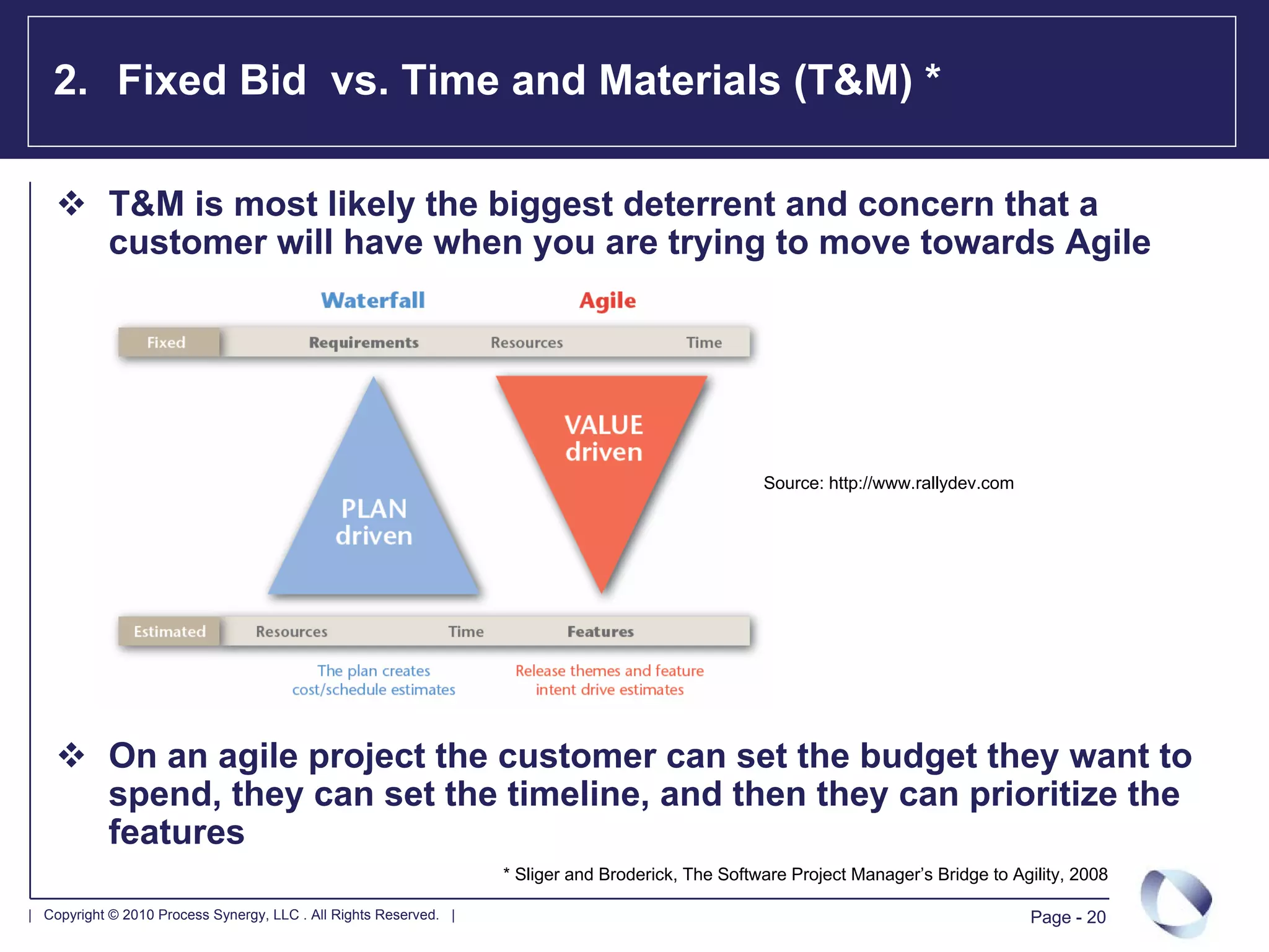 2. Fixed Bid vs. Time and Materials (T&M) *

            T&M is most likely the biggest deterrent and concern that a
            customer will have when you are trying to move towards Agile




                                                                                                    Source: http://www.rallydev.com




            On an agile project the customer can set the budget they want to
            spend, they can set the timeline, and then they can prioritize the
            features
                                                                   * Sliger and Broderick, The Software Project Manager’s Bridge to Agility, 2008

| Copyright © 2010 Process Synergy, LLC . All Rights Reserved. |                                                                      Page - 20
 