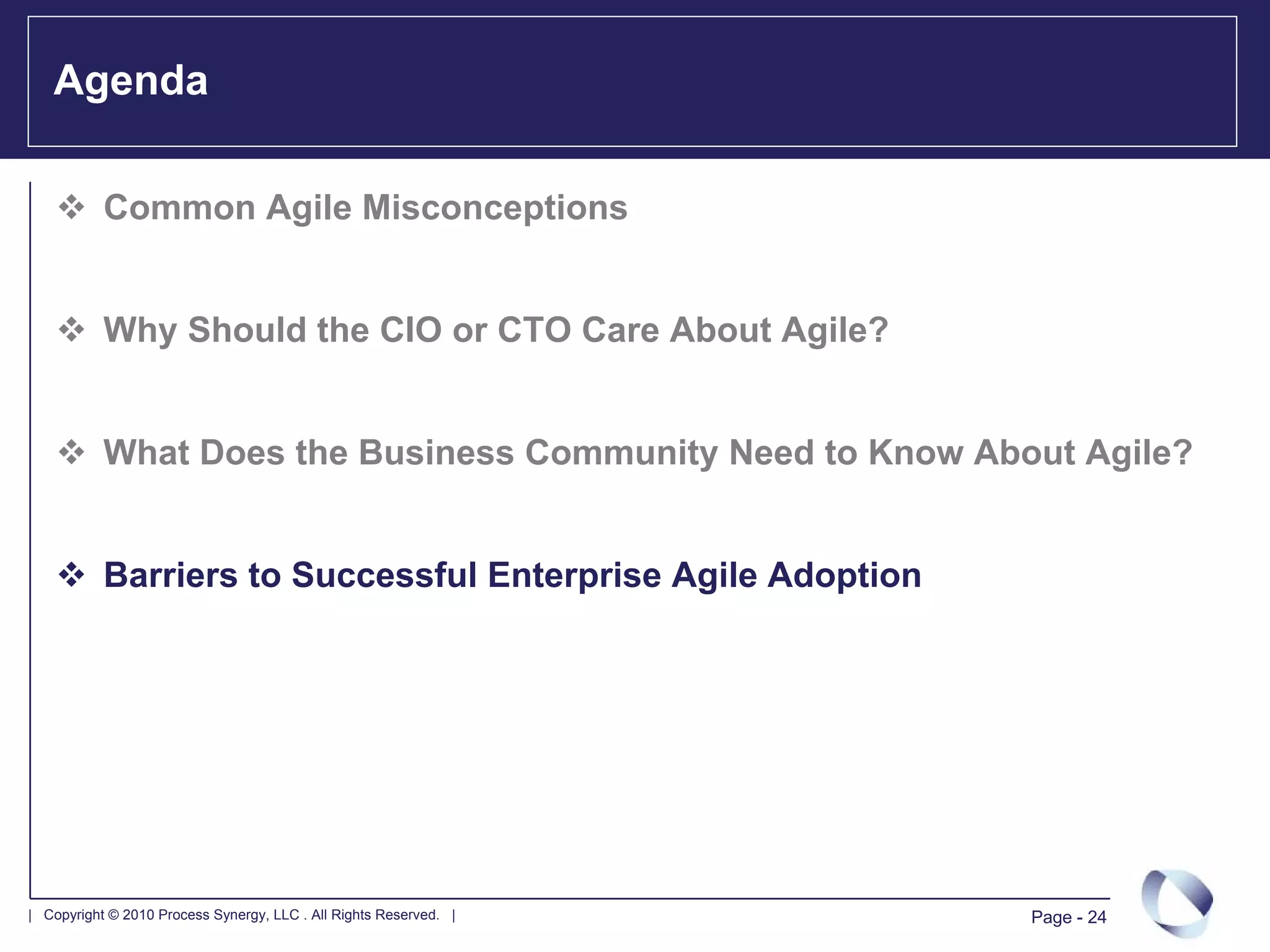 Agenda

           Common Agile Misconceptions


           Why Should the CIO or CTO Care About Agile?


           What Does the Business Community Need to Know About Agile?


           Barriers to Successful Enterprise Agile Adoption




| Copyright © 2010 Process Synergy, LLC . All Rights Reserved. |   Page - 24
 