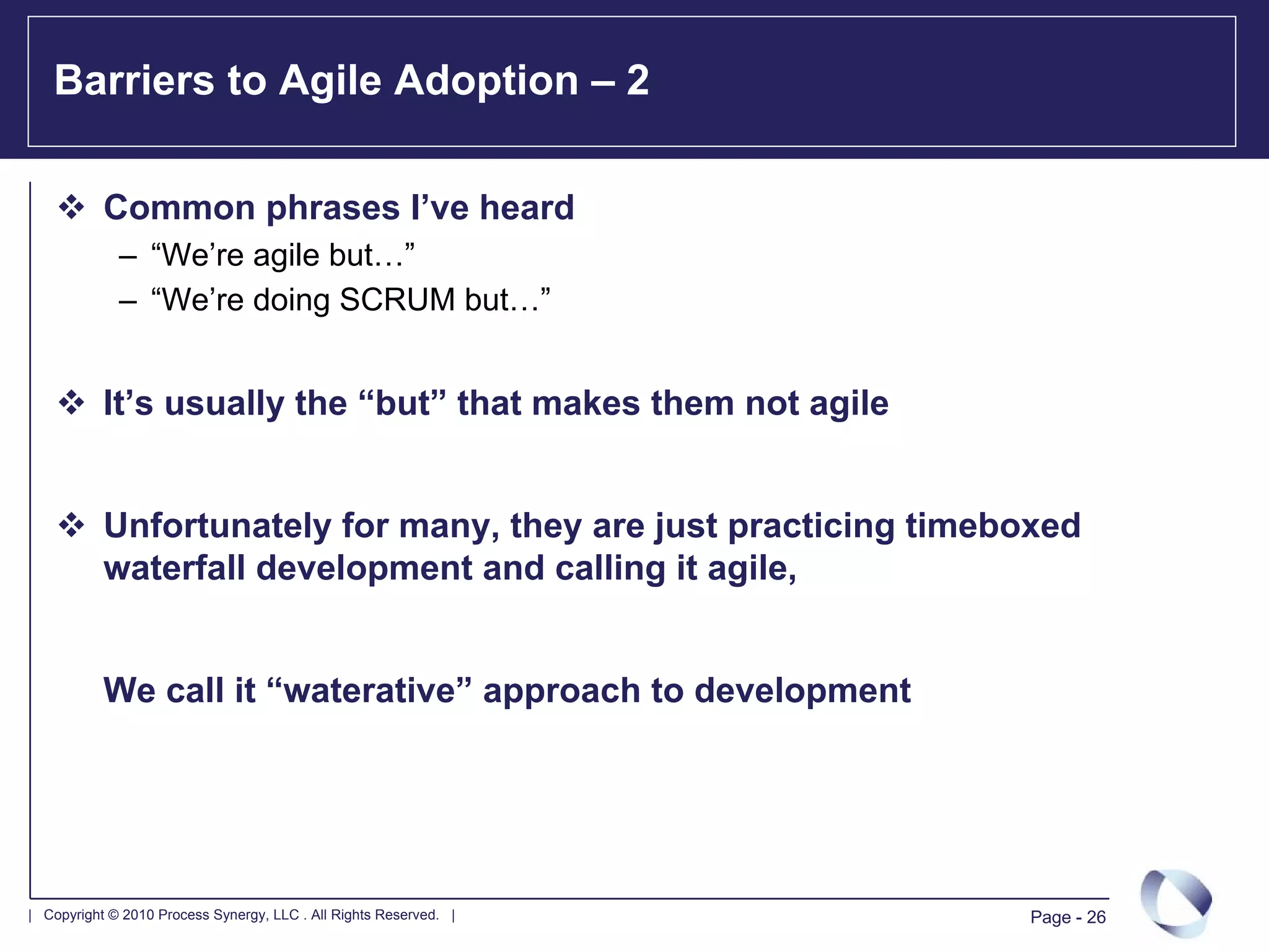 Barriers to Agile Adoption – 2

           Common phrases I’ve heard
             – “We’re agile but…”
             – “We’re doing SCRUM but…”


           It’s usually the “but” that makes them not agile


           Unfortunately for many, they are just practicing timeboxed
           waterfall development and calling it agile,


           We call it “waterative” approach to development




| Copyright © 2010 Process Synergy, LLC . All Rights Reserved. |   Page - 26
 