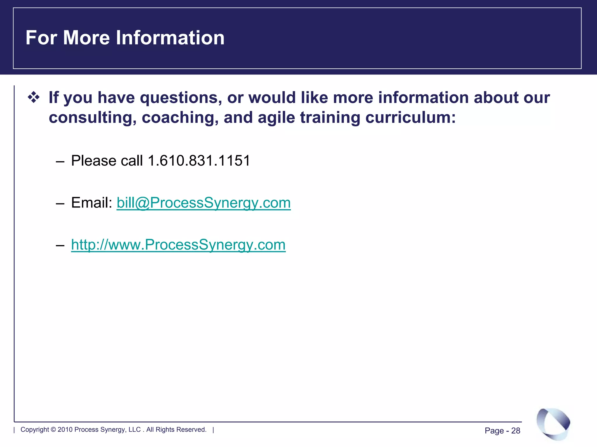 For More Information

           If you have questions, or would like more information about our
           consulting, coaching, and agile training curriculum:

             – Please call 1.610.831.1151

             – Email: bill@ProcessSynergy.com

             – http://www.ProcessSynergy.com




| Copyright © 2010 Process Synergy, LLC . All Rights Reserved. |   Page - 28
 