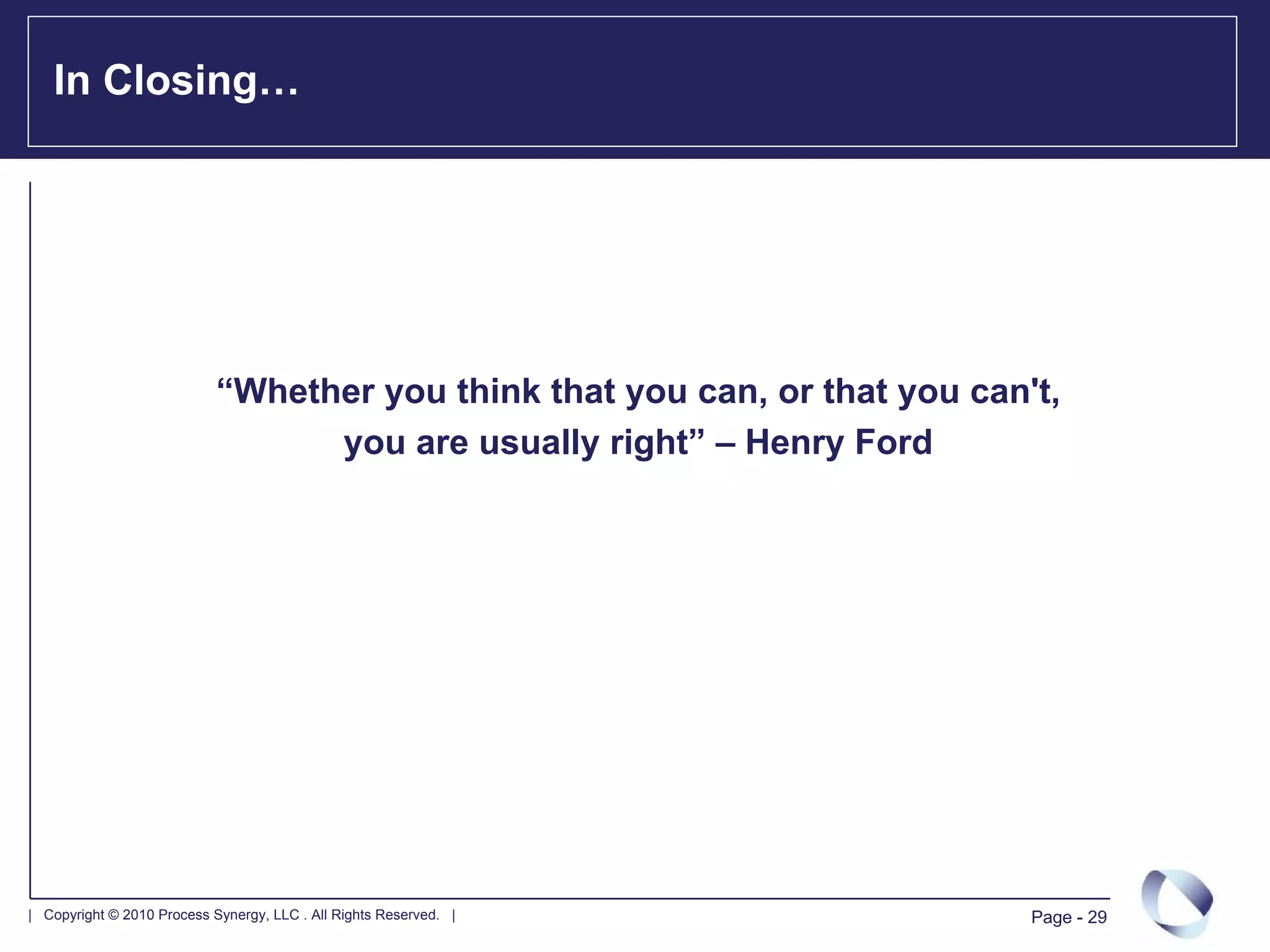 In Closing…




                            “Whether you think that you can, or that you can't,
                                  you are usually right” – Henry Ford




| Copyright © 2010 Process Synergy, LLC . All Rights Reserved. |             Page - 29
 
