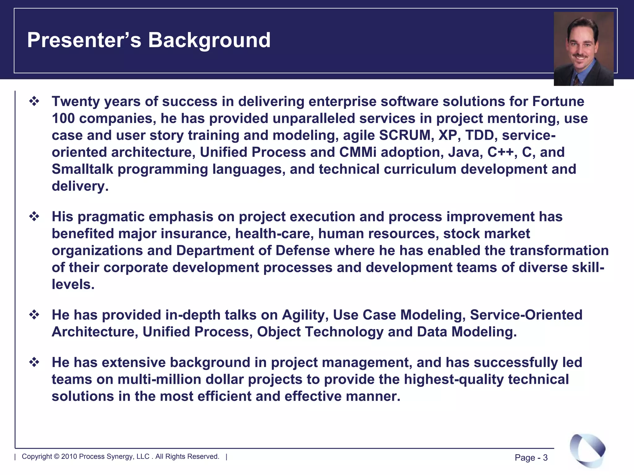 Presenter’s Background

           Twenty years of success in delivering enterprise software solutions for Fortune
           100 companies, he has provided unparalleled services in project mentoring, use
           case and user story training and modeling, agile SCRUM, XP, TDD, service-
           oriented architecture, Unified Process and CMMi adoption, Java, C++, C, and
           Smalltalk programming languages, and technical curriculum development and
           delivery.

           His pragmatic emphasis on project execution and process improvement has
           benefited major insurance, health-care, human resources, stock market
           organizations and Department of Defense where he has enabled the transformation
           of their corporate development processes and development teams of diverse skill-
           levels.

           He has provided in-depth talks on Agility, Use Case Modeling, Service-Oriented
           Architecture, Unified Process, Object Technology and Data Modeling.

           He has extensive background in project management, and has successfully led
           teams on multi-million dollar projects to provide the highest-quality technical
           solutions in the most efficient and effective manner.



| Copyright © 2010 Process Synergy, LLC . All Rights Reserved. |               Page - 3
 