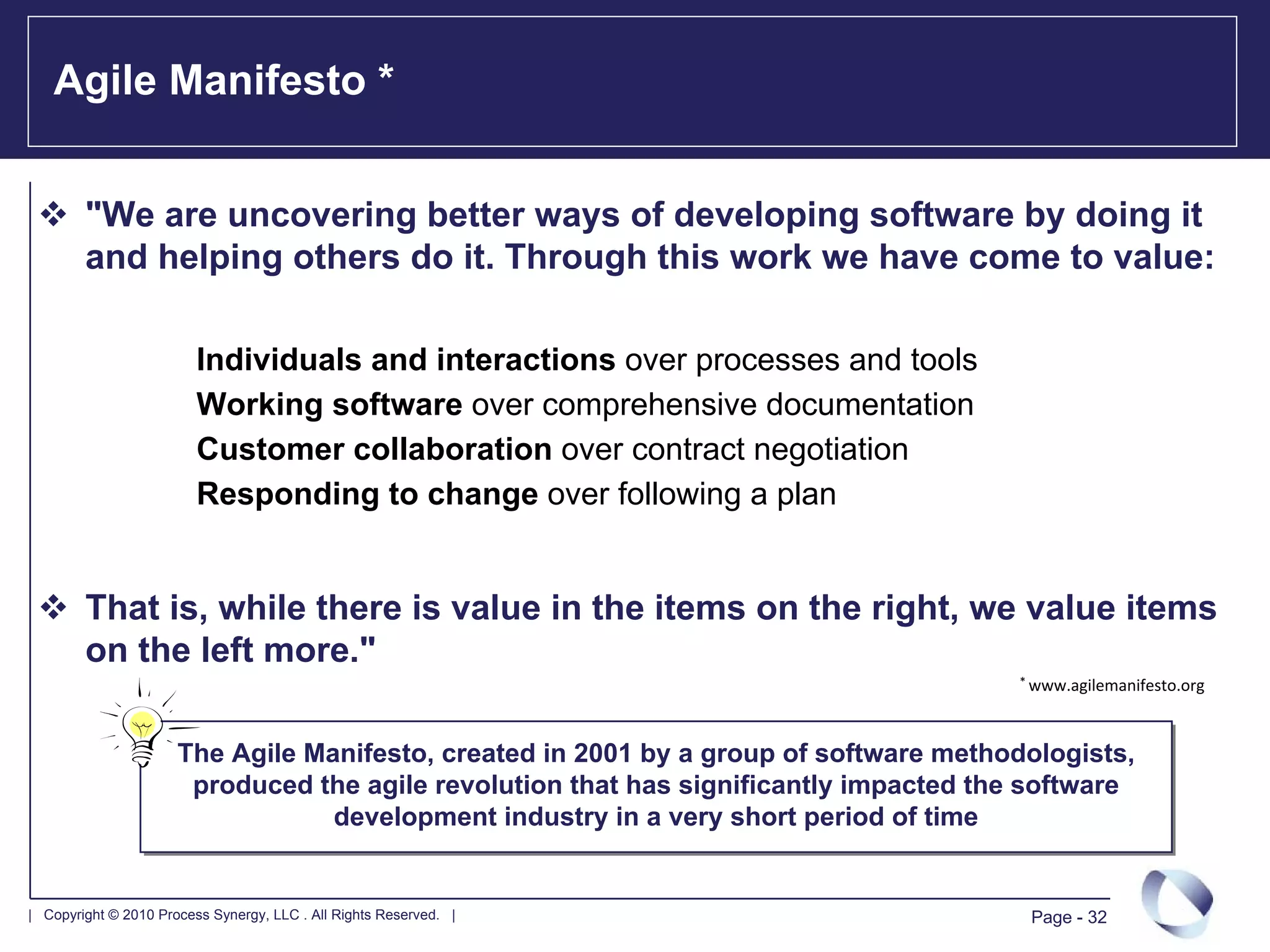 Agile Manifesto *


        "We are uncovering better ways of developing software by doing it
        and helping others do it. Through this work we have come to value:

                         Individuals and interactions over processes and tools
                         Working software over comprehensive documentation
                         Customer collaboration over contract negotiation
                         Responding to change over following a plan


        That is, while there is value in the items on the right, we value items
        on the left more."
                                                                                       * www.agilemanifesto.org




                      The Agile Manifesto, created in 2001 by a group of software methodologists,
                       produced the agile revolution that has significantly impacted the software
                                  development industry in a very short period of time


| Copyright © 2010 Process Synergy, LLC . All Rights Reserved. |                        Page - 32
 