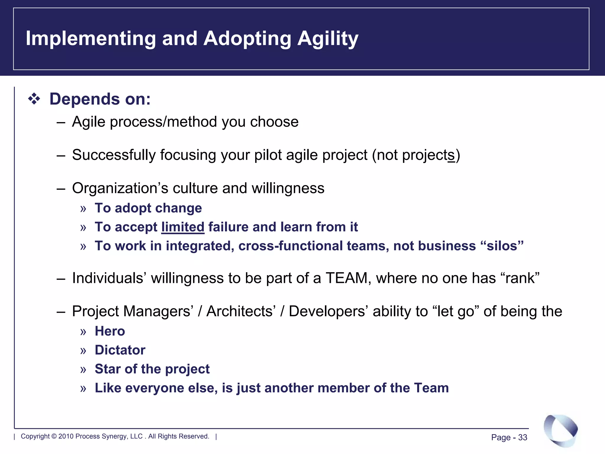 Implementing and Adopting Agility

           Depends on:
             – Agile process/method you choose

             – Successfully focusing your pilot agile project (not projects)

             – Organization’s culture and willingness
                    » To adopt change
                    » To accept limited failure and learn from it
                    » To work in integrated, cross-functional teams, not business “silos”

             – Individuals’ willingness to be part of a TEAM, where no one has “rank”

             – Project Managers’ / Architects’ / Developers’ ability to “let go” of being the
                    »    Hero
                    »    Dictator
                    »    Star of the project
                    »    Like everyone else, is just another member of the Team


| Copyright © 2010 Process Synergy, LLC . All Rights Reserved. |                   Page - 33
 