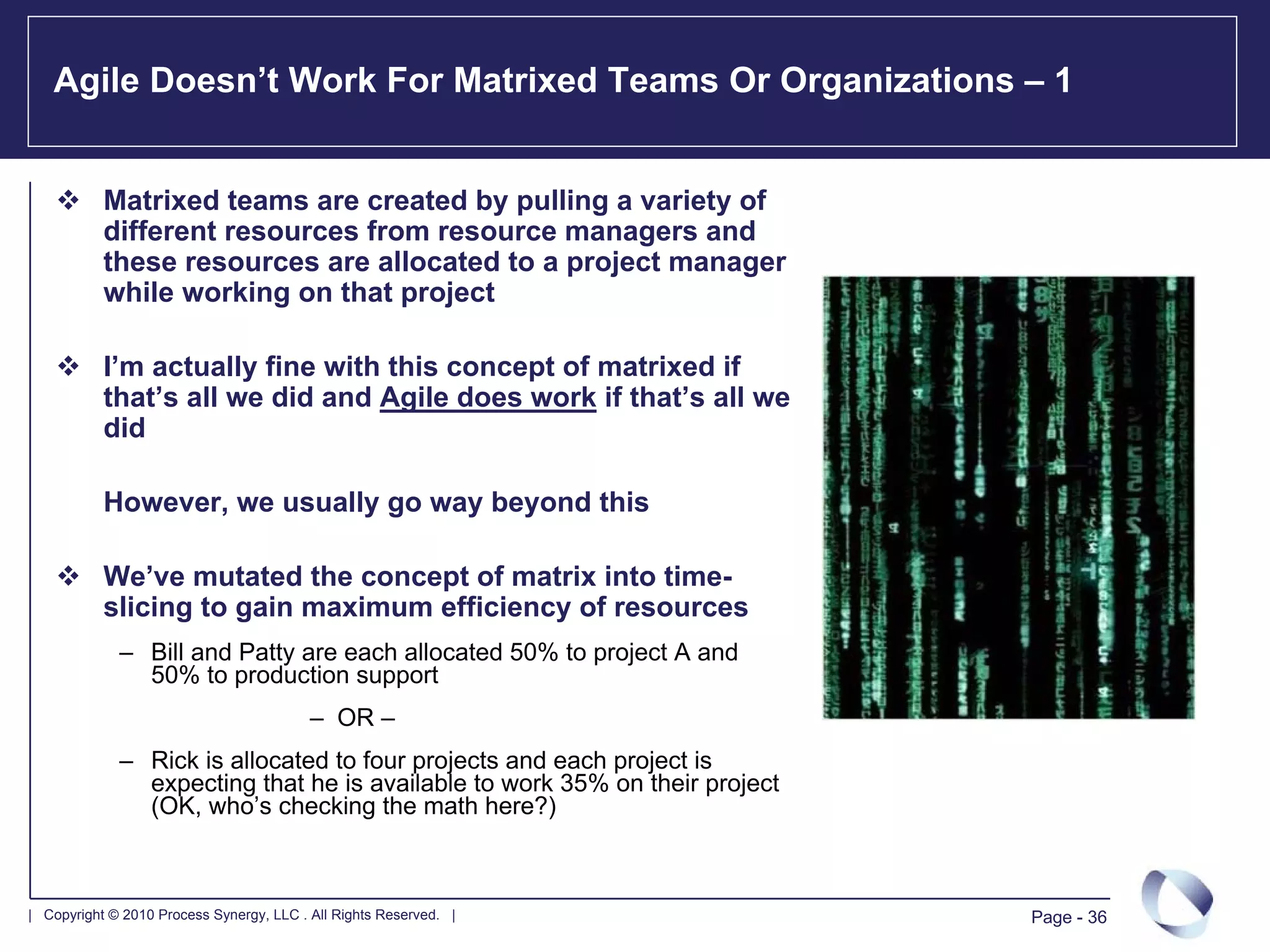 Agile Doesn’t Work For Matrixed Teams Or Organizations – 1


           Matrixed teams are created by pulling a variety of
           different resources from resource managers and
           these resources are allocated to a project manager
           while working on that project

           I’m actually fine with this concept of matrixed if
           that’s all we did and Agile does work if that’s all we
           did

           However, we usually go way beyond this

           We’ve mutated the concept of matrix into time-
           slicing to gain maximum efficiency of resources
             – Bill and Patty are each allocated 50% to project A and
               50% to production support
                                          – OR –
             – Rick is allocated to four projects and each project is
               expecting that he is available to work 35% on their project
               (OK, who’s checking the math here?)



| Copyright © 2010 Process Synergy, LLC . All Rights Reserved. |             Page - 36
 