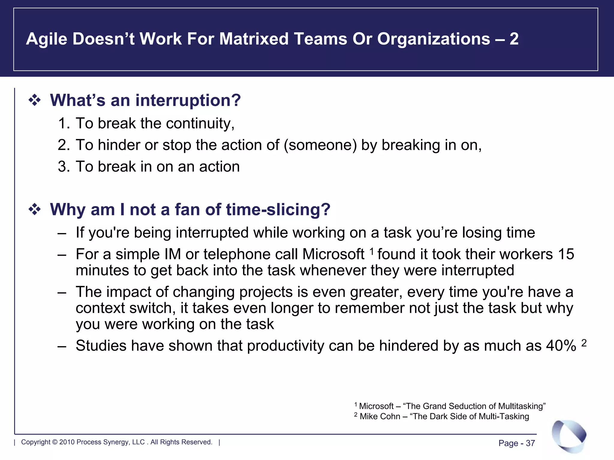 Agile Doesn’t Work For Matrixed Teams Or Organizations – 2


           What’s an interruption?
             1. To break the continuity,
             2. To hinder or stop the action of (someone) by breaking in on,
             3. To break in on an action

           Why am I not a fan of time-slicing?
             – If you're being interrupted while working on a task you’re losing time
             – For a simple IM or telephone call Microsoft 1 found it took their workers 15
               minutes to get back into the task whenever they were interrupted
             – The impact of changing projects is even greater, every time you're have a
               context switch, it takes even longer to remember not just the task but why
               you were working on the task
             – Studies have shown that productivity can be hindered by as much as 40% 2


                                                                   1 Microsoft – “The Grand Seduction of Multitasking”
                                                                   2   Mike Cohn – “The Dark Side of Multi-Tasking

| Copyright © 2010 Process Synergy, LLC . All Rights Reserved. |                                          Page - 37
 