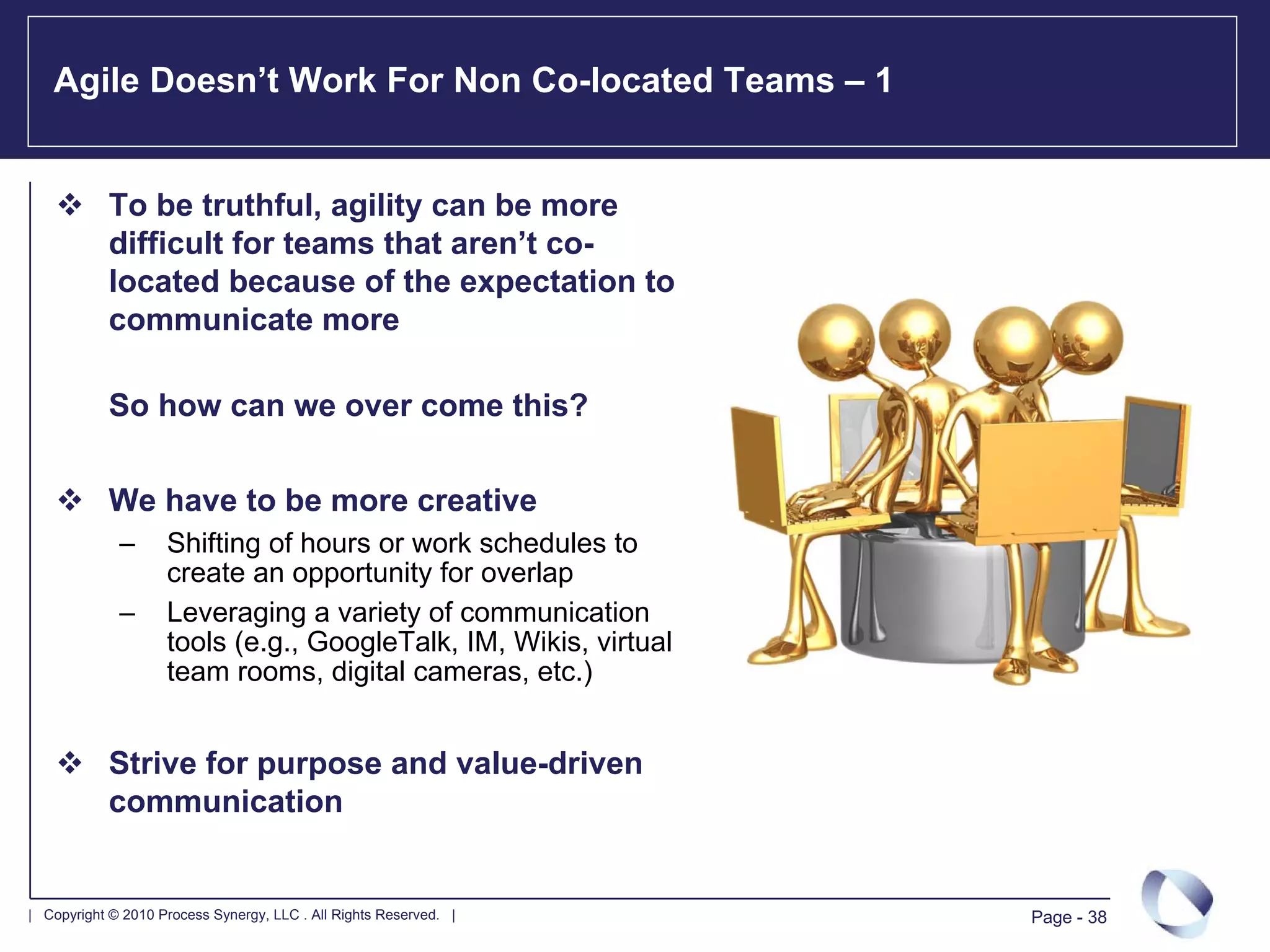Agile Doesn’t Work For Non Co-located Teams – 1


            To be truthful, agility can be more
            difficult for teams that aren’t co-
            located because of the expectation to
            communicate more

            So how can we over come this?

            We have to be more creative
             –      Shifting of hours or work schedules to
                    create an opportunity for overlap
             –      Leveraging a variety of communication
                    tools (e.g., GoogleTalk, IM, Wikis, virtual
                    team rooms, digital cameras, etc.)


            Strive for purpose and value-driven
            communication


| Copyright © 2010 Process Synergy, LLC . All Rights Reserved. |   Page - 38
 