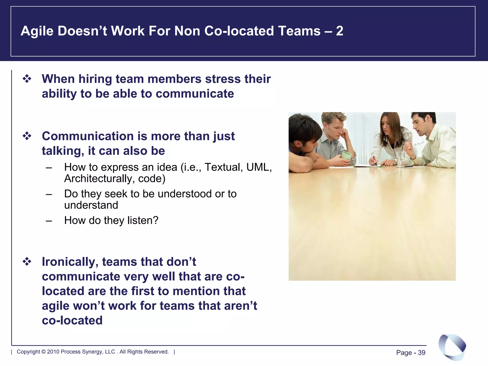 Agile Doesn’t Work For Non Co-located Teams – 2


            When hiring team members stress their
            ability to be able to communicate


            Communication is more than just
            talking, it can also be
             –      How to express an idea (i.e., Textual, UML,
                    Architecturally, code)
             –      Do they seek to be understood or to
                    understand
             –      How do they listen?


            Ironically, teams that don’t
            communicate very well that are co-
            located are the first to mention that
            agile won’t work for teams that aren’t
            co-located

| Copyright © 2010 Process Synergy, LLC . All Rights Reserved. |   Page - 39
 