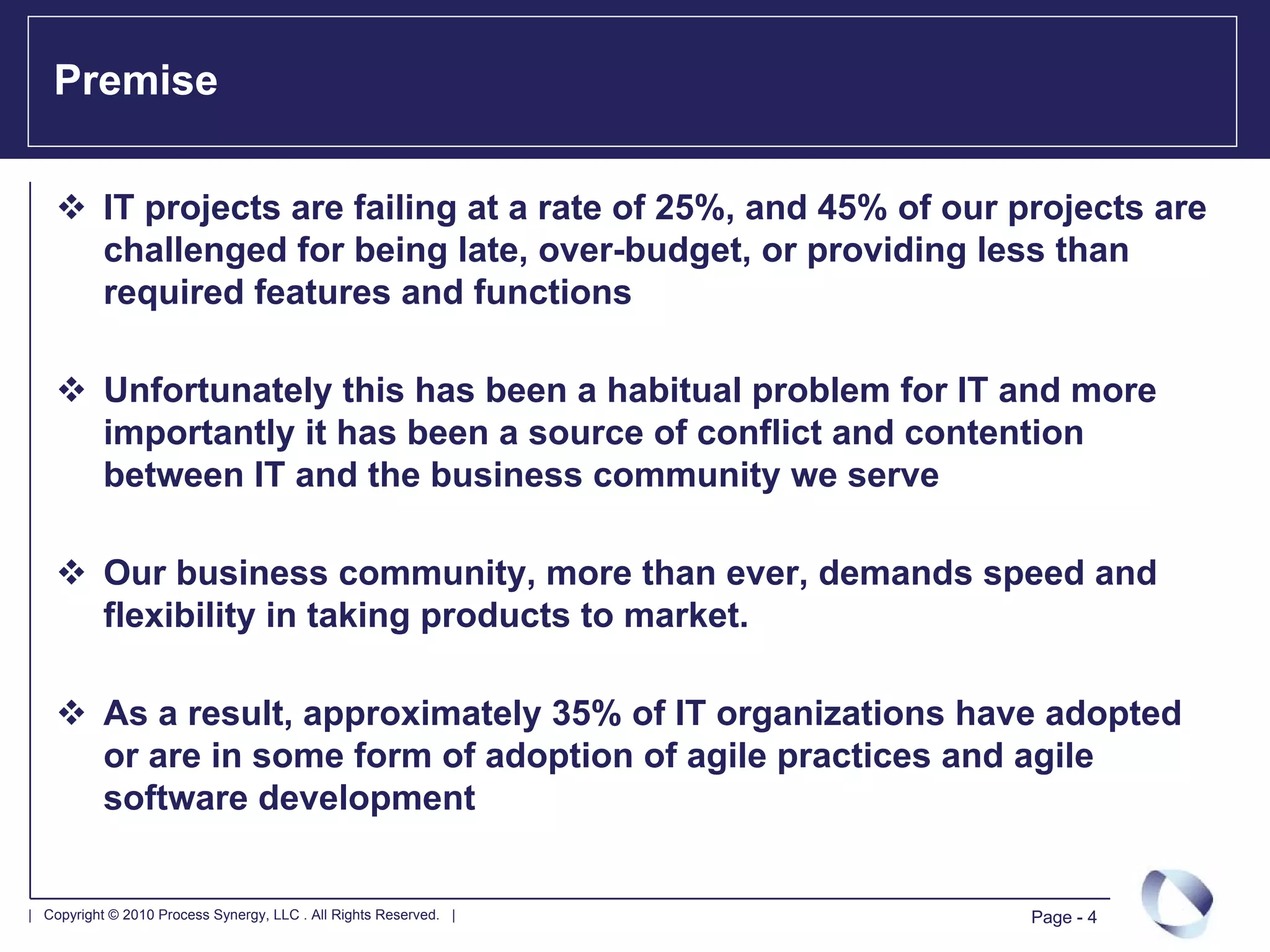 Premise

           IT projects are failing at a rate of 25%, and 45% of our projects are
           challenged for being late, over-budget, or providing less than
           required features and functions

           Unfortunately this has been a habitual problem for IT and more
           importantly it has been a source of conflict and contention
           between IT and the business community we serve

           Our business community, more than ever, demands speed and
           flexibility in taking products to market.

           As a result, approximately 35% of IT organizations have adopted
           or are in some form of adoption of agile practices and agile
           software development


| Copyright © 2010 Process Synergy, LLC . All Rights Reserved. |     Page - 4
 