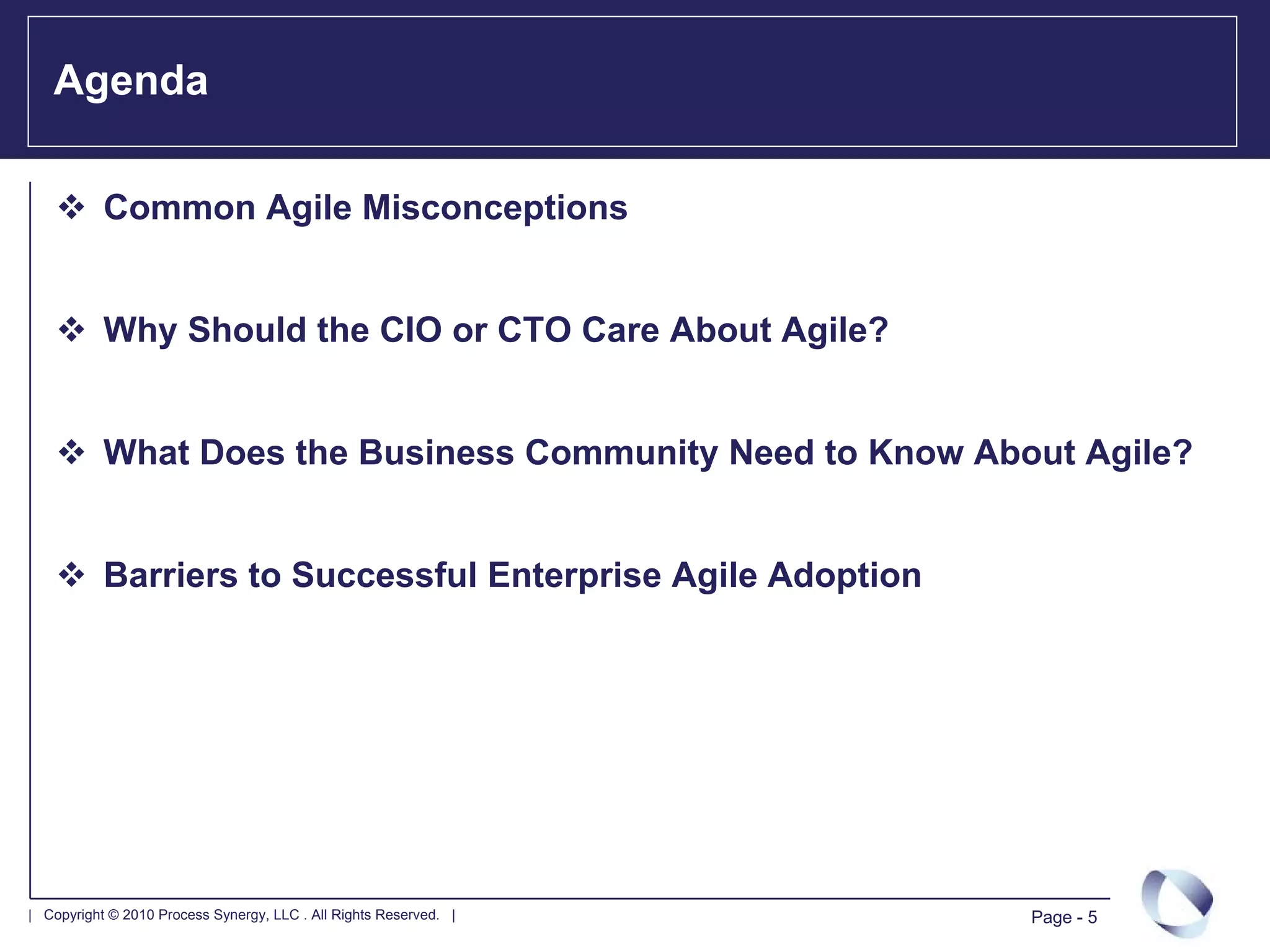 Agenda

           Common Agile Misconceptions


           Why Should the CIO or CTO Care About Agile?


           What Does the Business Community Need to Know About Agile?


           Barriers to Successful Enterprise Agile Adoption




| Copyright © 2010 Process Synergy, LLC . All Rights Reserved. |   Page - 5
 
