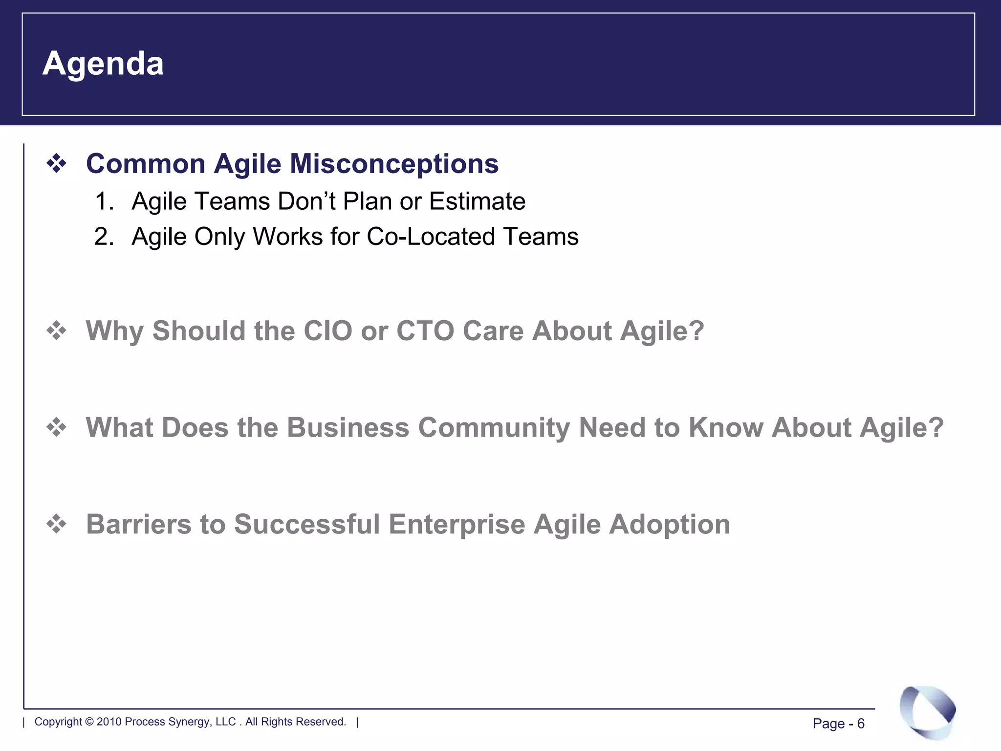 Agenda

            Common Agile Misconceptions
             1. Agile Teams Don’t Plan or Estimate
             2. Agile Only Works for Co-Located Teams


            Why Should the CIO or CTO Care About Agile?


            What Does the Business Community Need to Know About Agile?


            Barriers to Successful Enterprise Agile Adoption




| Copyright © 2010 Process Synergy, LLC . All Rights Reserved. |   Page - 6
 