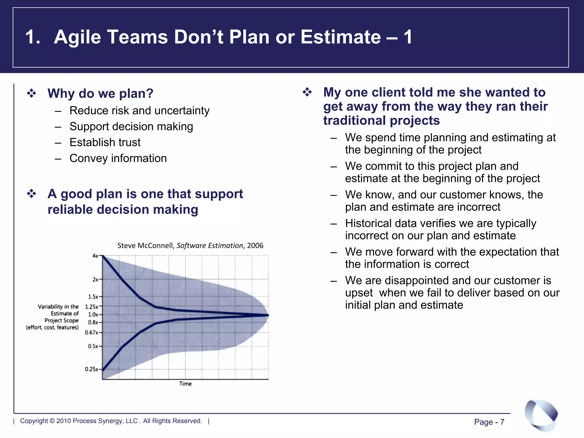 1. Agile Teams Don’t Plan or Estimate – 1

           Why do we plan?                                                     My one client told me she wanted to
             –    Reduce risk and uncertainty                                  get away from the way they ran their
             –    Support decision making                                      traditional projects
             –    Establish trust                                               – We spend time planning and estimating at
                                                                                  the beginning of the project
             –    Convey information
                                                                                – We commit to this project plan and
                                                                                  estimate at the beginning of the project
           A good plan is one that support                                      – We know, and our customer knows, the
           reliable decision making                                               plan and estimate are incorrect
                                                                                – Historical data verifies we are typically
                                                                                  incorrect on our plan and estimate
                                  Steve McConnell, Software Estimation, 2006
                                                                                – We move forward with the expectation that
                                                                                  the information is correct
                                                                                – We are disappointed and our customer is
                                                                                  upset when we fail to deliver based on our
                                                                                  initial plan and estimate




| Copyright © 2010 Process Synergy, LLC . All Rights Reserved. |                                           Page - 7
 