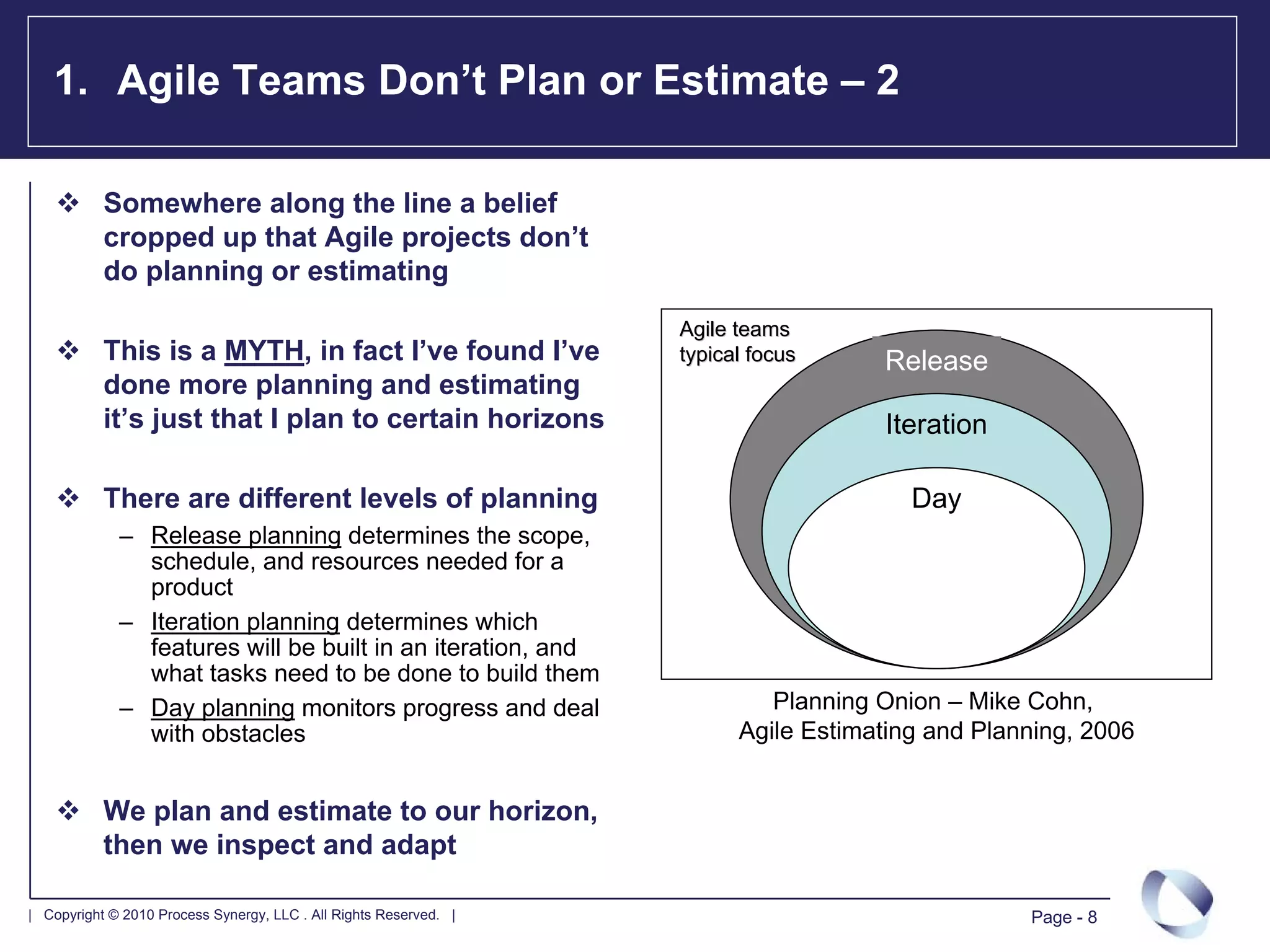 1. Agile Teams Don’t Plan or Estimate – 2

           Somewhere along the line a belief
           cropped up that Agile projects don’t
           do planning or estimating
                                                                   Agile teams
           This is a MYTH, in fact I’ve found I’ve                 typical focus     Release
           done more planning and estimating
           it’s just that I plan to certain horizons                                 Iteration

           There are different levels of planning                                       Day
             – Release planning determines the scope,
               schedule, and resources needed for a
               product
             – Iteration planning determines which
               features will be built in an iteration, and
               what tasks need to be done to build them
             – Day planning monitors progress and deal                      Planning Onion – Mike Cohn,
               with obstacles                                            Agile Estimating and Planning, 2006


           We plan and estimate to our horizon,
           then we inspect and adapt

| Copyright © 2010 Process Synergy, LLC . All Rights Reserved. |                                  Page - 8
 
