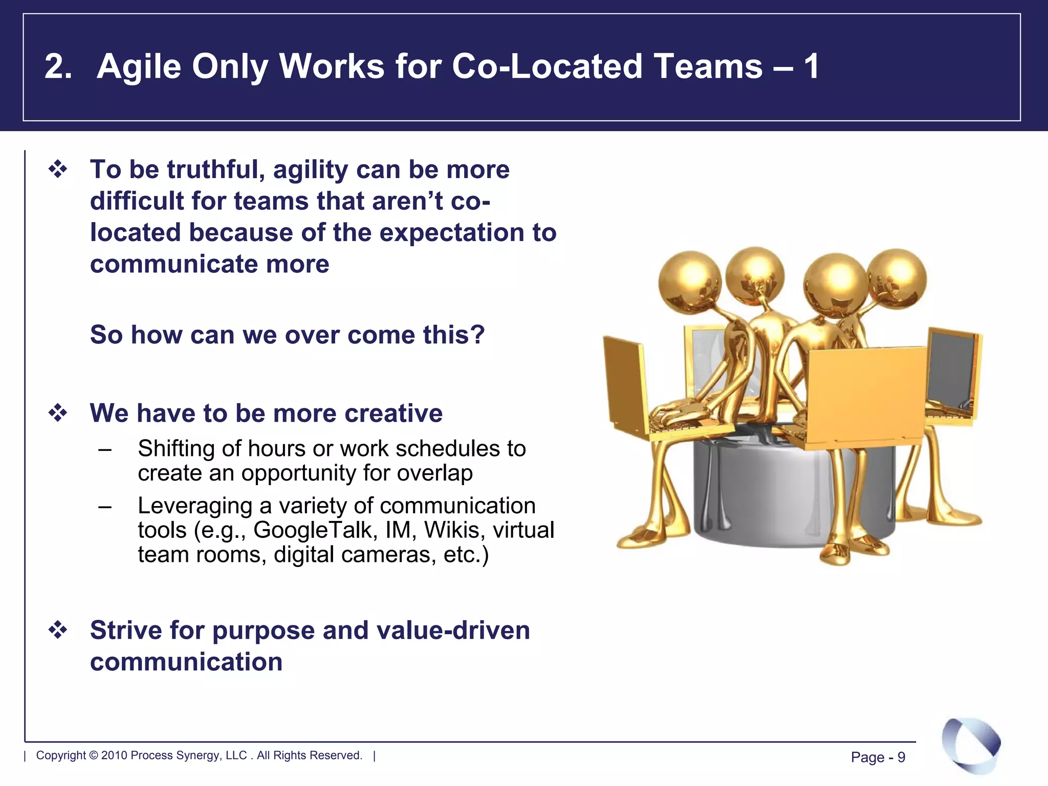 2. Agile Only Works for Co-Located Teams – 1

            To be truthful, agility can be more
            difficult for teams that aren’t co-
            located because of the expectation to
            communicate more

            So how can we over come this?

            We have to be more creative
             –      Shifting of hours or work schedules to
                    create an opportunity for overlap
             –      Leveraging a variety of communication
                    tools (e.g., GoogleTalk, IM, Wikis, virtual
                    team rooms, digital cameras, etc.)


            Strive for purpose and value-driven
            communication


| Copyright © 2010 Process Synergy, LLC . All Rights Reserved. |   Page - 9
 
