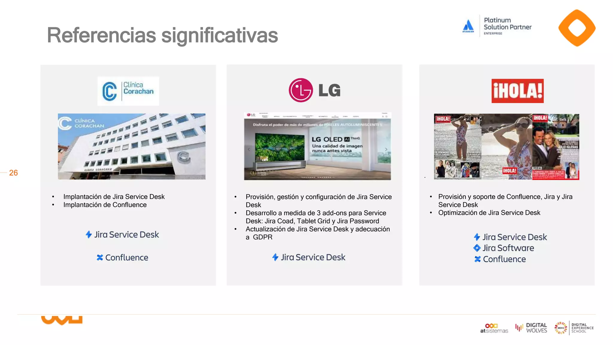 26
Referencias significativas
.
• Provisión, gestión y configuración de Jira Service
Desk
• Desarrollo a medida de 3 add-ons para Service
Desk: Jira Coad, Tablet Grid y Jira Password
• Actualización de Jira Service Desk y adecuación
a GDPR
• Implantación de Jira Service Desk
• Implantación de Confluence
• Provisión y soporte de Confluence, Jira y Jira
Service Desk
• Optimización de Jira Service Desk
 