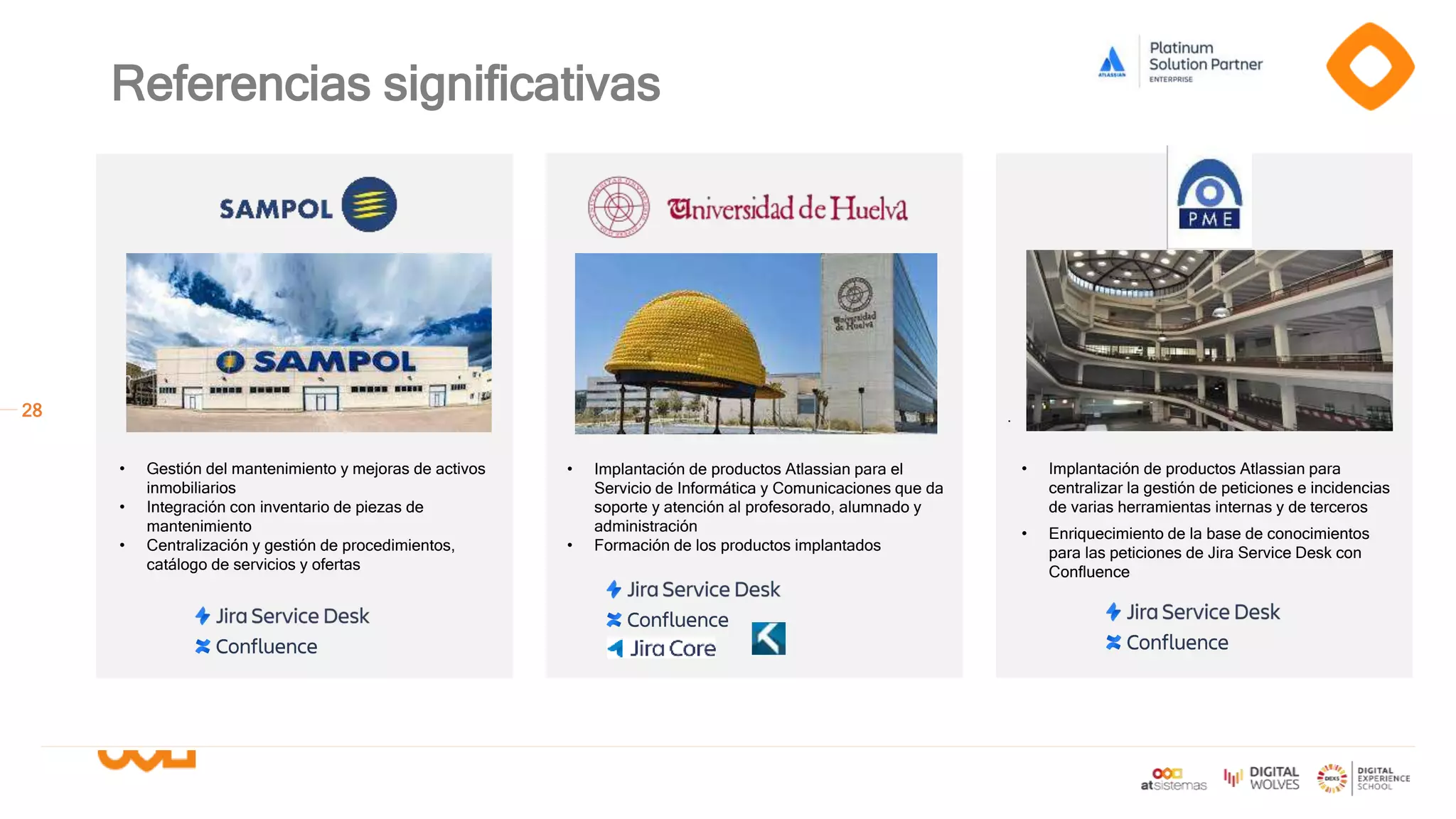 28
Referencias significativas
.
• Implantación de productos Atlassian para el
Servicio de Informática y Comunicaciones que da
soporte y atención al profesorado, alumnado y
administración
• Formación de los productos implantados
• Gestión del mantenimiento y mejoras de activos
inmobiliarios
• Integración con inventario de piezas de
mantenimiento
• Centralización y gestión de procedimientos,
catálogo de servicios y ofertas
• Implantación de productos Atlassian para
centralizar la gestión de peticiones e incidencias
de varias herramientas internas y de terceros
• Enriquecimiento de la base de conocimientos
para las peticiones de Jira Service Desk con
Confluence
 